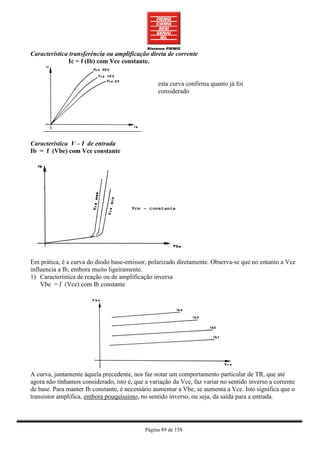 Característica transferência ou amplificação direta de corrente
              Ic = f (Ib) com Vce constante.


                                                 esta curva confirma quanto já foi
                                                 considerado




Característica V – I de entrada
Ib = f (Vbe) com Vce constante




Em prática, é a curva do diodo base-emissor, polarizado diretamente. Observa-se que no entanto a Vce
influencia a Ib, embora muito ligeiramente.
1) Característica de reação ou de amplificação inversa
    Vbe = f (Vce) com Ib constante




A curva, juntamente àquela precedente, nos faz notar um comportamento particular de TR, que até
agora não tínhamos considerado, isto é, que a variação da Vce, faz variar no sentido inverso a corrente
de base. Para manter Ib constante, é necessário aumentar a Vbe, se aumenta a Vce. Isto significa que o
transistor amplifica, embora pouquíssimo, no sentido inverso, ou seja, da saída para a entrada.




                                            Página 89 de 158
 