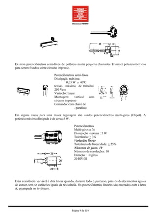 Existem potenciômetros semi-fixos de potência muito pequena chamados Trimmer potenciométricos
para serem fixados sobre circuito impresso.

                              Potenciômetros semi-fixos
                              Dissipação máxima:
                                        0,05 W a 40ºC
                              tensão máxima de trabalho:
                              250 Vc.c
                              Variação: linear
                              Montagem:       vertical   com
                              circuito impresso
                              Comando: com chave de
                                              . parafuso

Em alguns casos para uma maior regulagem são usados potenciômetros multi-giros (Elipot). A
potência máxima dissipada é de cerca 5 W.

                                              Potenciômetros
                                              Multi-giros a fio
                                              Dissipação máxima : 5 W
                                              Tolerância: + 3%
                                              Variação: linear
                                              Tolerância de linearidade: + 25%
                                              Números de giros: 10
                                              Números de revoluções: 10
                                              Duração : 10 giros
                                              20 HP10S




Uma resistência variável é dita linear quando, durante todo o percurso, para os deslocamentos iguais
do cursor, tem-se variações iguais da resistência. Os potenciômetros lineares são marcados com a letra
A, estampada no invólucro.




                                            Página 9 de 158
 