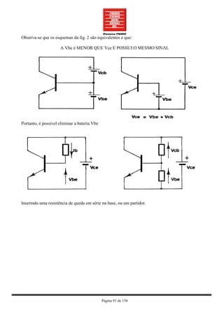 Observa-se que os esquemas da fig. 2 são equivalentes e que:

                     A Vbe é MENOR QUE Vce E POSSUI O MESMO SINAL




Portanto, é possível eliminar a bateria Vbe




Inserindo uma resistência de queda em série na base, ou um partidor.




                                              Página 91 de 158
 