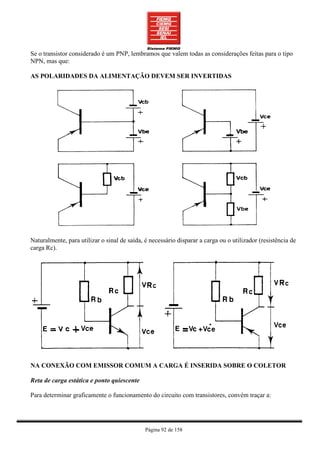 Se o transistor considerado é um PNP, lembramos que valem todas as considerações feitas para o tipo
NPN, mas que:

AS POLARIDADES DA ALIMENTAÇÃO DEVEM SER INVERTIDAS




Naturalmente, para utilizar o sinal de saída, é necessário disparar a carga ou o utilizador (resistência de
carga Rc).




NA CONEXÃO COM EMISSOR COMUM A CARGA É INSERIDA SOBRE O COLETOR

Reta de carga estática e ponto quiescente

Para determinar graficamente o funcionamento do circuito com transistores, convém traçar a:




                                              Página 92 de 158
 