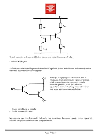 Os dois transistores devem ser idênticos e compensa-se perfeitamente a ∆ Vbe.

Conexões Darlington


Definem-se conexões Darlington dois transistores bipolares quando a corrente de emissor do primeiro
também é a corrente de base do segundo.


                                                  Este tipo de ligação pode ser utilizado para a
                                                  realização de um amplificador e emissor comum,
                                                  tendo um ganho em corrente muito elevado.
                                                  Podemos, portanto, dizer que o circuito
                                                  equivalente é comparável a apenas um transistor
                                                  que possui as seguintes características:




-   Maior impedância de entrada
-   Maior ganho em corrente


Normalmente este tipo de conexão é efetuado com transistores da mesma espécie; porém é possível
executar tal ligação com transistores complementares.




                                           Página 99 de 158
 