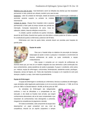 19
Refeitório e/ou sala de estar - local destinado a servir as refeições dos clientes que não necessitam
permanecer no leito, podendo ser utilizado, também como sala de estar.
Isolamento - setor da unidade de internação, dotado de barreira contra contaminação e destinado a
acomodar

paciente

suspeit o

ou

portador

de

moléstia

transmissível.
Unidade do cliente - Espaço físico hospitalar onde o paciente
permanecerá a maior parte do tempo durante seu período de
internação. Composta basicamente de cama, mesa de
cabeceira, cadeira, mesa de refeições e escad inha....................
A unidade, quando constituída de quartos individuais,
deverá ter até 25 leitos. Quando tiver quartos com dois leitos a unidade poderá ter 32 leitos e quando
for constituída de quartos e enfermarias, poderá ter até 40 leitos.
Enfermarias com mais de quatro leitos, somente devem ser previstas para hospitais de
grande porte.

Equipe de saúde

Para que o hospital atinja os objetivos de prev enção de doenças,
restauração da saúde e ensino e pesquisa é necessário o envolvimento de
diversos

profissionais

da

saúde,

os

quais

constituirão

a

equipe

multiprofissional.
Esta equipe é composta por um conjunto de profissionais de
diversas áreas que, por meio de um trabalho integrado dos seus elementos e pela contribuição dos
seus conhecimentos, presta assistência de saúde à população. O grupo é constituído, entre outros,
por: médicos, equipe de enfermagem, nutricionistas, fisioterapeutas, assistentes sociais, psicólogos,
terapeutas, serviço de higiene, etc. Todos são importantes na equipe e um d epende do outro para
alcançar o objetivo, ou seja, o bem estar do paciente/cliente.

Equipe de Enfermagem
A equipe de Enfermagem é constituída por enfermeiros, técnicos e auxiliares de enfermagem,
cujas atividades estão legalmente padronizadas na lei do ex ercício profissional, n. 7.498, de 25 de
junho de 1986 e no Decreto federal n. 94.406, de 08 de junho de 1987.
As

atividades

de

Enfermagem

são

categorizadas

conforme o nível de dificuldade e a complexidade de sua
execução, e vão desde as funções mais sim ples, que exigem
conhecimentos elementares, até as de maior complexidade e que
necessitam de conhecimentos mais abrangentes e profundos,
chegando às competências de julgamento e decisão.
Em todas as atividades, cada componente da equipe deve
desempenhar

um

papel

compatível

com

seu

nível

de

competência, imbuído de um espírito cooperativo e sempre

 