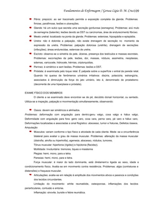 109
Pênis: prepúcio: ao ser tracoinado permite a exposição completa da glande. Problemas:
fimose, parafimose, lesões e ulcerações.
Glande: há um sulco que secreta uma secreção gordurosa (esmegma). Problemas: acú mulo
de esmegma (balanite), lesões devido as DST ou carcinomas, área de endurecimento fibroso.
Meato uretral: localizado na ponta da glande. Problemas: estenose, hipospádia e epispádia.
Uretra: não é dolorida a palpação, não existe drenagem de secreção no momento da
expressão da uretra. Problemas: palpação dolorosa (uretrite), drenagem de secreções
(infecções), áreas endurecidas, estenose de uretra.
Escroto: observa-se a simetria da pele, úlceras, presença dos testículos e massas escrotais.
Problemas: escoriações da pele, lesões, dor, massas, nóduos, assimetria, neoplasias,
edemas, varicocele, hidrocele, hérnias, criptorquidias.
Períneo: é simétrico e sem lesões. Problemas: lesões e DST.
Próstata: é examinada pelo toque retal. É palpada sobre a superfície v entral da parede retal.
Quando há queixa de fenômenos urinários irritativos: disúria, polaciúria, estrangúria,
associados à diminuição da força do jato urinário, isto é, denominado de prostatismo
(decorrente de uma hiperplasia e próstata).

EXAME FÍSICO DOS MEMBROS
O cliente a se examinado deve encontrar -se de pé, decúbito dorsal horizontal, ou sentado.
Utiliza-se a inspeção, palpação e movimentação simultaneamente, observando:

Ossos: devem ser simétricos e alinhados.
Problemas: deformação com angulação para dentro:genu valgo, coxa valgo e hálux valgo,
Deformidade com angulação para fora: geno varo, coxa vara, perna vara, pé varo e hálux varo,
Deformações localizadas e associadas a sinal flogístico: abscesso, tumor e fraturas, Defeitos ósseos.
Amputação
Músculos: variam conforme o tipo físico e atividade de cada cliente. Mede -se a circunferência
bilateral para avaliar o grau de massa muscular. Problemas: alteração da massa muscular
(distrofia, atrofia ou hipertrofia), agenesia, abscesso, nódulos, tumores.
Tônus muscular: hipertonia (rigidez) e hipotonia (flacidez).
Motilidade: Involuntária: tremores, tiques e miastemia
Plegias: hemi, mono, para e tetra.
Paresias: hemi, mono, para e tetra.
Força muscular: é maior do lado dominante, está diretament e ligada ao sexo, idade e
condicionamento físico. Avalia -se em movimento contra resistência. Problemas: algia (contraturas e
distensões) e fraqueza muscular.
Articulações: avalia-se em relação à amplitude dos movimentos ativos e passivos e condições
dos tecidos circundantes.
Limitação do movimento: artrite reumatóide, osteoporose, inflamações dos tecidos
periarticulares, contusão e entorse.
Inflamação: sinovite, bursite e febre reumática.

 