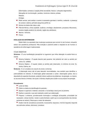 110
Deformidade: contratura, luxação,artrite reumatóide, fratura e artropatia degenerativa.
Alterações de movimentação: paralisia, mioclonia e tetania, prótese;
Nódulos.
Artralgia.
Rede venosa: para realizar o exame é necessário garrotear o membro, avaliando a presença
de varizes e edema, perfusão sanguínea perifér ica.
Número de dedos das mãos e pés.
Pele-dormência, unhas (sujidade, ausência, onicofagia, abaulamento, processos infecciosos),
escaras (região posterior do cotovelo, região dos calcâneos);
Marcha - tremores
Pulsos

EVOLUÇÃO DE ENFERMAGEM
Relato diário (ou aprazado) das mudanças sucessivas que ocorrem no ser humano, enquanto
estiver sob assistência profissional. Pela evolução é possível avaliar a resposta do ser humano à
assistência de enfermagem implementada.

O QUE OBSERVAR
Sintomas - É uma manifestação perceptível no organismo que indica alteração na saúde física ou
mental.
Sintoma Subjetivo - É aquele descrito pelo paciente, não podendo ser visto ou sentido por
outros. Ex. cefaléia.
Sintoma Objetivo - É aquele notado ou sentido pelo observador, é s inônimo de sinal. Ex.
vômito, Edema, etc.
Síndrome - É um complexo de conjunto de sinais e sintomas.
A observação serve não só para descobrir anormalidades, mas também para identificar a
potencialidade do individuo. A observação global associada a outras observações gerais, leva a
descoberta de aspectos favoráveis, podendo indicar ausência de problemas, recuperação, ou mesmo
os recursos físicos e mentais, dos quais o individuo dispõe para auxiliar na sua própria recuperação.

Procedimento
Lavar as mãos;
Colher os dados de identificação do paciente;
Separar e organizar o material, colocando -o na bandeja e levar junto ao paciente;
Explicar o paciente o que será realizado e pedir sua colaboração;
Preparar o ambiente, providenciando iluminação e ventilação ad equadas, privacidade (se
necessário, colocar biombo, manter a porta fechada e pedir que os acompanhantes dos demais
pacientes se retirem). Desocupar a mesa -de-cabeceira;
Avaliar nível de consciência (consciente, inconsciente, torporoso), nível de resposta( responde
aos estímulos verbais, dolorosos), comatoso;

 