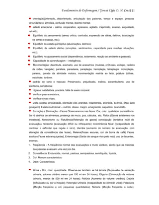 111
orientação(orientado, desorientado, articulação das palavras, tempo e espaço, pessoas
circundantes); amnésia, confusão mental, doente mental;
estado emocional - calmo, cooperativo, agressivo, agitado, d eprimido, ansioso, angustiado,
retraído;
Equilíbrio do pensamento (senso crítico, confusão, expressão de idéias, delírios, localização
no tempo e espaço, etc.);
Equilíbrio do estado perceptivo (alucinações, delírios);
Equilíbrio de estado afetivo (emoções , sentimentos, capacidade para resolver situações,
etc.);
Equilíbrio no ajustamento social (dependência, isolamento, reação ao ambiente e pessoal);
Capacidade de aprendizagem – inteligência.
Movimentação: deambula, acamado, uso de acessórios (muletas, prót eses, andajar, cadeira
de rodas, bengala); paralisia, parestesia, paraplegia, hemiplegia, tetraplegia, monoplegia,
paresia, parada da atividade motora, movimentação restrita ao leito, postura (cifose,
escoliose, lordose.
padrão de sono e repouso: Preservad o, prejudicado, insônia, sonambulismo, uso de
soníferos, sonolência;
Higiene: satisfatória, precária, falta de aseio corporal;
Verificar peso e estatura;
Verificar sinais vitais.
Dieta (aceita, prejudicada, plenitude pós -prandial, inapetência, anorexia, bu limia, SNG para
gavagem). Estado nutricional – nutrido, obeso, magro, emagrecido, caquético, desnutrido.
Excreção e Eliminação - Fezes Observaremos nas fezes: Cor, odor, qualidade, consistência.
Se há detritos de alimentos, presença de muco, pus, cálculos, etc. Flatos (Gases existentes nos
intestinos), Meteorismo ou Flatulência(Retenção de gases) constipação (tentativa inútil de
evacuação), tenesmo (evacuação difícil ou infrequente) incontinência fecal (Incapacidade de
controlar o esfíncter que regula o ret o), diarréia (aumento do número de evacuação, com
alteração da consistência das fezes), Melena(Fezes escuras, cor de borra de café) Fezes
acolicas(Fezes esbranquiçadas), Enterorragia (Saída de sangue vivo pelo reto). uso de laxantes,
enemas.
1. Freqüência - A freqüência normal das evacuações e muito variável, sendo que as maiorias
das pessoas evacuam uma vez por dia.
2. Consistência: Endurecida, normal, pastosa, semipastosa, semilíquida, líquida;
3. Cor: Marrom característico;
4. Odor: Característico.

Urina - Cor, odor, quantidade. Observa-se também se há Anúria (Supressão de secreção
urinaria, volume urinário menor que 100 ml em 24 horas); Oliguria (Diminuição de volume
urinário, menos de 500 ml em 24 horas); Poliúria (Aumento do volume urinário); Disúria
(dificuldade ou dor a micção); Retenção Urinaria (Incapacidade de eliminar urina); Polaciúria
(Micção freqüente e em pequenas quantidades); Nictúria (Micção freqüente a noite);

 