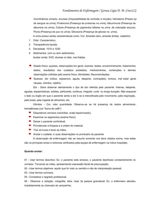 112
Incontinência urinaria- enurese (Impossibilidade de controlar a micção); Hematúria (Presen ça
de sangue na urina); Proteinúria (Presença de proteínas na urina); Albuminuria (Presença de
albumina na urina); Colúria (Presença de pigmentos biliares na urina, de coloração escura);
Piúria (Presença de pus na urina); Glicosúria (Presença de glicose na urina).
A urina possui certas características como: Cor: Amarelo claro, amarelo âmbar, castanho;
1. Odor: Característico;
2. Transparência líquida;
3. Densidade: 1010 a 1030;
4. Sedimentos: com ou sem sedimentos.
Avaliar ainda: SVD, diurese no leito, nas fraldas .

Estado físico: queixas, observações em geral, exames, testes, encaminhamento, tratamentos
dados,

resultados

dos

cuidados

prestados,

medicamentos,

contenções

e

demais

observações colhidas pelo exame físico; Atividades; Recomendações.
Queixas: dor (cólica, espasmos, aguda, latejante, contrações), tontura, mal -estar geral,
náusea, vômitos, calafrio;
Dor - Deve observar atentamente o tipo de dor referida pelo paciente: Intensa, latejante,
agudas, espasmódicas, súbitas, perfurante, continua, irregular, curta ou longa duração. Não esquecer
o lado ou órgão em que o paciente sente a dor e se e intensificada pelo movimento, pela respiração,
pela tosse, pela ingesta de alimentos, etc.
Vômitos - Cor, odor quantidade. Observa -se se há presença de restos alimentares .
hematêmese (cor "borra de café")
Dispositivos venosos (venóclise, scalp heparinizado);
Examinar os segmentos (exame físico)
Deixar o paciente confortável.
Providenciar a limpeza e a ordem do material.
Tirar as luvas e lavar as mãos.
Anotar o cuidado, e suas observações no prontuário do paciente.
A observação de enfermagem não se resume somente nos itens citados acima, mas estes
são os principais sinais e sintomas verificados pela equipe de enfermagem na rotina hospitalar.

Quando anotar:

01 - Usar termos descritos: Ex. o paciente esta ansioso, o paciente deambula constantemente no
corredor, Torcendo as mãos, apresentando expressão facial de preocupação;
02 - Usar termos objetivos: aquilo que foi visto ou sentido e não de interpretação pessoal;
03 - Usar termos concisos;
05 - Considerar o segredo profissional;
06 - Observar a redação, ortografia, letra: Usar 3a pessoa gramatical: Ex. o enfermeiro atendeu
imediatamente ao chamado da campainha;

 