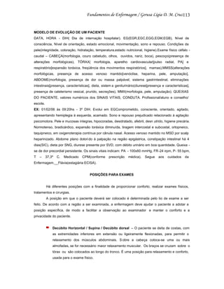 113

MODELO DE EVOLUÇÃO DE UM PACIENTE
DATA, HORA - DIH( Dia de internação hospitalar). EG(EGR,EGC,EGG,EGM,EGB), Nível de
consciência, Nível de orientação, estado emocional, movimentação, sono e repouso. Condições da
pele(integridade, coloração, hidratação, temperatura,estado nutricional, higiene).Exame físico céfalo caudal – CABEÇA(morfologia, couro cabeludo, olhos, ouvidos, nariz, boca), pescoço(presença de
alterações morfológicas), TÓRAX( morfologia, aparelho cardiovascular[pulso radial, PA] e
respiratório[expansão toráxica, freqüência dos movimentos respiratórios], mamas),MMSS(alterações
morfológicas, presença de acesso venoso mantido[venóclise, heparina, pele, amputação],
ABDOME(morfologia, presença de dor ou massa palpável, sistema gastrintestinal, eliminações
intestinais[presença, características], dieta, sistem a geniturinário(diurese[presença e características],
presença de cateterismo vesical, prurido, secreções), MMII(morfologia, pele, amputação). QUEIXAS
DO PACIENTE, valores numéricos dos SINAIS VITAIS, CONDUTA. Profissional/aluno e conselho/
escola.
EX: 01/02/06 às 09:20hs - 3º DIH. Evolui em EGComprometido, consciente, orientado, agitado,
apresentando hemiplegia à esquerda, acamado. Sono e repouso prejudicado relacionado à agitação
psicomotora. Pele e mucosas íntegras, hipocoradas, desidratado, afebril, desn utrido, higiene precária.
Normotenso, bradicárdico, expansão toráxica diminuída, tiragem intercostal e subcostal, ortopneico,
taquipneico, em oxigenoterapia contínua por cânula nasal. Acesso venoso mantido no MSD por scalp
heparinizado. Abdome plano dolori do à palpação na região epigástrica, constipação intestinal há 4
dias(SIC), dieta por SNG, diurese presente por SVD, com débito urinário em boa quantidade. Queixa se de dor precordial persistente. Os sinais vitais indicam: PA - 100x60 mmHg, FR-24 irpm, P- 55 bpm,
T

–

37,3º

C.

Medicado

CPM(conforme

prescrição

médica).

Segue

aos

cuidados

da

Enfermagem.__Flávia(estagiária ECISA).

POSIÇÕES PARA EXAMES

Há diferentes posições com a finalidade de proporcionar conforto, realizar exames físicos,
tratamentos e cirurgias.
A posição em que o paciente deverá ser colocado é determinada pelo tio de exame a ser
feito. De acordo com a região a ser examinada, a enfermagem deve ajudar o paciente a adotar a
posição específica, de modo a facilitar a observação ao examinador e manter o conforto e a
privacidade do paciente.

Decúbito Horizontal / Supina / Decúbito dorsal – O paciente se deita de costas, com
as extremidades inferiores em extensão ou ligeiramente flexionadas, para permitir o
relaxamento dos músculos abdominais. S obre a cabeça coloca-se uma ou mais
almofadas, se for necessário maior relaxamento muscular. Os braços se cruzam sobre o
tórax ou são colocados ao longo do tronco. É uma posição para relaxamento e conforto,
usada para o exame físico.

 