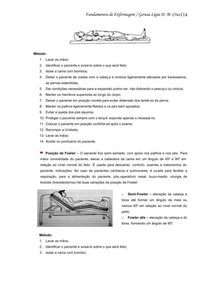 114

Método:
1. Lavar as mãos;
2. Identificar o paciente e avisá-lo sobre o que será feito;
3. Isolar a cama com biombos;
4. Deitar o paciente de costas com a cabeç a e ombros ligeiramente elevados por travesseiros,
as pernas estendidas;
5. Dar condições necessárias para a expansão pulmo nar, não dobrando o pescoç o ou cintura;
6. Manter os membros superiores ao longo do corpo;
7. Deixar o paciente em posição correta para evitar distensão dos tendõ es da perna;
8. Manter os joelhos ligeiramente fletidos e os pé s bem apoiados;
9. Evitar a queda dos pés equinos;
10. Proteger o paciente sempre com o lençol, expondo apenas o necessá rio;
11. Colocar o paciente em posição confortá vel após o exame;
12. Recompor a Unidade;
13. Lavar as mãos;
14. Anotar no prontuário do paciente.

Posição de Fowler – O paciente fica semi-sentado, com apoio nos joelhos e nos pés. Para
maior comodidade do paciente, elevar a cabeceira da cama em um ângulo de 45º a 90º em
relação ao nível normal do leito. É usada para descanso, conforto, exames e tratamentos do
paciente. Indicações: No caso de pacientes cardíacos e pulmonares, é us ada para facilitar a
respiração; para a alimentação do paciente, pós -operatório nasal, buco-maxilo, cirurgia de
tireóide (tireoidectomia).Há duas variações da posição de Fowler:

o

Semi-Fowler – elevação da cabeça e

tórax até formar um ângulo de mais ou
menos 45º em relação ao nível normal do
peito;
o

Fowler alta – elevação da cabeça e do

tórax, formando um ângulo de 90º.

Método:
1. Lavar as mãos;
2. Identificar o paciente e avisá-lo sobre o que será feito;
3. Isolar a cama com biombo;

 