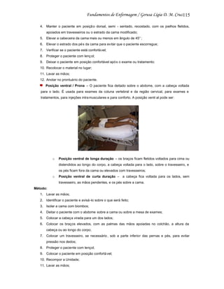 115
4. Manter o paciente em posiçã o dorsal, semi - sentado, recostado, com os joelhos fletidos,
apoiados em travesseiros ou o estrado da cama modificado;
5. Elevar a cabeceira da cama mais ou menos em ângulo de 45° ;
6. Elevar o estrado dos pé s da cama para evitar que o paciente escorregue;
7. Verificar se o paciente está confortá vel;
8. Proteger o paciente com lenç ol;
9. Deixar o paciente em posição confortável apó s o exame ou tratamento;
10. Recolocar o material no lugar;
11. Lavar as mãos;
12. Anotar no prontuário do paciente.
Posição ventral / Prona – O paciente fica deitado sobre o abdome, com a cabeça voltada
para o lado. É usada para exames da coluna vertebral e da região cervical, para exames e
tratamentos, para injeções intra musculares e para conforto. A posição ventr al pode ser:

o

Posição ventral de longa duração – os braços ficam fletidos voltados para cima ou
distendidos ao longo do corpo, a cabeça voltada para o lado, sobre o travesseiro, e
os pés ficam fora da cama ou elevados com travesseiros;

o

Posição ventral de curta duração – a cabeça fica voltada para os lados, sem
travesseiro, as mãos pendentes, e os pés sobre a cama.

Método:
1. Lavar as mãos;
2. Identificar o paciente e avisá -lo sobre o que será feito;
3. Isolar a cama com biombos;
4. Deitar o paciente com o abdome sobre a cama ou sobre a mesa de exames;
5. Colocar a cabeça virada para um dos lados;
6. Colocar os braços elevados, com as palmas das mãos apoiadas no colchão, a altura da
cabeça ou ao longo do corpo;
7. Colocar um travesseiro, se necessário , sob a parte inferior das pernas e pés, para evitar
pressão nos dedos;
8. Proteger o paciente com lençol;
9. Colocar o paciente em posição confortá vel;
10. Recompor a Unidade;
11. Lavar as mãos;

 