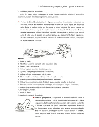 116
12. Anotar no prontuário do paciente.
Obs.: Em alguns casos esta posição é contra indicada: pa cientes portadores de incisõ es
abdominais, ou com dificuldade respirató ria, idosos, obesos.

Posição de Sims / Decúbito lateral – O paciente pode ficar deitado sobre o lado direito ou
esquerdo, com um dos membros inferiores fletido fazendo um ângulo agudo em relação ao
outro. Deitar o paciente sobre um dos lados do corpo e colocar -lhe sob a cabeça um
travesseiro, colocar o braço do lado sobre o qual o paciente está deitado para trás. O corpo
deve ser ligeiramente inclinado para frente, de modo a recair part e do peso do corpo sobre o
peito. O outro braço é colocado em qualquer posição que seja confortável para o paciente.
Posição usada para lavagem intestinal, aplicação de medicamentos por via retal, verificação
de temperatura retal e repouso.

Método:
1. Lavar as mãos;
2. Identificar o paciente e avisá -lo sobre o que será feito;
3. Isolar a cama com biombos;
4. Colocar o paciente deitado do lado esquerdo;
5. Aparar a cabeça do paciente sobre o travesseiro;
6. Colocar o braço esquerdo para trás do corpo;
7. Flexionar o braço direito e deixá-lo apoiado sobre o travesseiro;
8. Colocar o membro inferior esquerdo ligeiramente flexionado;
9. Colocar o membro inferior direito fletido até quase encostar o joelho no abdome ;
10. Deixar o paciente sempre protegido com lenç ol, expondo apenas a região necessária;
11. Colocar o paciente em posição confortável apó s o exame ou tratamento;
12. Recompor a Unidade;
13. Lavar as mãos;
14. Anotar no prontuário do paciente.
Posição genupeitoral – O paciente se mantém ajoelhado e com o
peito apoiado na cama. Colocar um travesseiro sob o tórax e a cabeça
do paciente. Os braços flexionados repousam sobre a cama, auxiliando
a amparar o paciente. Os joelhos devem estar ligeiramente afastados
um do outro e as pernas estendidas sobre a cama fazendo um ângulo
reto com as coxas. Usada para exames vaginais e retais e, também,
como exercício após o parto para fazer o útero retornar à posição
normal.

 