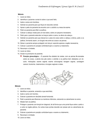117

Método:
1. Lavar as mãos;
2. Identificar o paciente e avisá -lo sobre o que será feito;
3. Isolar a cama com biombos;
4. Solicitar ao paciente para que fique em decú bito ventral;
5. Apoiar o peito do paciente de encontro com o colchã o ou mesa de exame;
6. Pedir ao paciente para fletir os joelhos;
7. Colocar a cabeça virada para um dos lados, sobre um pequeno travesseiro;
8. Pedir para o paciente estender os braços sobre a cama, na altura da cabeç a;
9. Solicitar ao paciente para que descan se o peso do corpo sobre a cabeç a, ombros, peito e os
joelhos, formando assim, um ângulo reto entre as coxas e as pernas;
10. Deixar o paciente sempre protegido com lenç ol, expondo apenas a região necessá ria;
11. Colocar o paciente em posição confortável apó s o exame ou tratamento;
12. Recompor a Unidade;
13. Lavar as mãos;
14. Anotar no prontuário do paciente.
Posição ginecológica – O paciente fica deitado de costas, com as pernas fle xionadas
sobre as coxas, a planta dos pés sobre o colchão e os joelhos bem afastados um do
outro. Indicações: exame vaginal, exame vulvovaginal, lavagem vaginal , sondagem
vesical, tricotomia, tratamentos e cirurgias vaginais e retais.

Método:
1. Lavar as mãos;
2. Identificar a paciente, avisando -a que será feito;
3. Isolar a cama com biombo;
4. Colocar a paciente em decúbito dorsal horizontal;
5. Pedir a paciente para flexionar os membros inferiores, colocando os calcanhares na cama;
6. Afastar bem os joelhos;
7. Proteger a paciente com lençol em diagonal, de tal forma que uma ponta fique sobre o peito e
a outra na região pélvica. As outras duas pontas deverão ser presas sob os calcanhares da
paciente;
8. Colocar a paciente em posição confortável apos o exame ou tratamento ;
9. Recompor a Unidade;
10. Lavar as mãos;

 