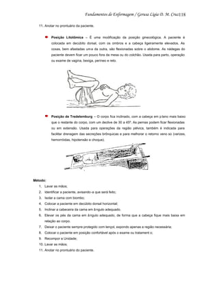 118
11. Anotar no prontuário da paciente.

Posição Litotômica – É uma modificação da posição ginecológica. A paciente é
colocada em decúbito dorsal, com os ombros e a cabeça ligeiramente elevados. As
coxas, bem afastadas um a da outra, são flexionadas sobre o abdome. As nádegas do
paciente devem ficar um pouco fora da mesa ou do colchão. Usada para parto, operação
ou exame de vagina, bexiga, períneo e reto.

Posição de Tredelemburg – O corpo fica inclinado, com a cabeça em p lano mais baixo
que o restante do corpo, com um declive de 30 a 45º. As pernas podem ficar flexionadas
ou em extensão. Usada para operações da região pélvica, também é indicada para
facilitar drenagem das secreções brônquicas e para melhorar o retorno veno so (varizes,
hemorróidas, hipotensão e choque).

Método:
1. Lavar as mãos;
2. Identificar a paciente, avisando -a que será feito;
3. Isolar a cama com biombo;
4. Colocar a paciente em decúbito dorsal horizontal;
5. Inclinar a cabeceira da cama em â ngulo adequado.
6. Elevar os pés da cama em â ngulo adequado, de forma que a cabeça fique mais baixa em
relação ao corpo.
7. Deixar o paciente sempre protegido com lençol, expondo apenas a região necessária;
8. Colocar o paciente em posição confortável após o exame ou tratament o;
9. Recompor a Unidade;
10. Lavar as mãos;
11. Anotar no prontuário do paciente.

 