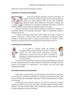 20
voltado para o objeto da função da enfermagem: o paciente.

ASSISTÊNCIA E CUIDADO DE ENFERMAGEM

Para muitos profissionais assistência e cuidado de enfermagem, s ão
sinônimos. De maneira restritiva e em alguns casos os dois termos podem ser
usados com o mesmo significado, porém, de modo geral, consideramos
significados distintos. Assim, assistência de enfermagem é a aplicação, pela
(o) enfermeira (o), do processo d e enfermagem para prestar o conjunto de
cuidados e medidas que visam atender as necessidades básicas do ser humano.
Cuidado de enfermagem é a ação planejada, deliberada ou automática do profissional de
enfermagem, resultante de sua percepção, observação e análise do comportamento, situação ou
condição do ser humano.
O cuidado de enfermagem pode implicar várias atividades, por exemplo, a higiene oral
(verificar o material que o paciente possui); avaliar sua capacidade de autocuidado; observar
condições da cavidade bucal; explicar o cuidado ao paciente; ensinar, se necessário, a técnica
adequada de escovação; encaminhar ao odontológo; lavar o material utilizado; anotar, etc.

O PROFISSIONAL DE ENFERMAGEM

É um agente de mudanças: através das atividades da
enfermagem ele visa encontrar relações entre o homem e o ambiente, no
processo vital. Visa incorporar novos conhecimentos e processo
instrucional para encontrar uma maneira de ação. O profissional de
enfermagem de amanhã será diferente do de hoje, e o de hoje é diferente
do de anos passados.
Os novos horizontes da enfermagem exigem do profissional responsabilidade de elaboração
das bases científicas desta ciência em desenvolvimento. O profissional de enfermagem deve estar
motivado para acompanhar os conhe cimentos e para aplicá-los, bem como para realizar
investigações e pesquisas.

INSTRUMENTOS BÁSICOS NA ENFERMAGEM

Existem alguns instrumentos básicos que são indispensáveis ao profissional de enfermagem
para que possa dar a assistência de enfermagem em q ualidade e quantidade que se espera. Esses
instrumentos básicos são as habilidades, conhecimentos e atitudes indispensáveis para a execução
de uma atividade.
Na enfermagem estes instrumentos podem ser enumerados. Sua seqüência não significa
hierarquia, pois todos têm o mesmo valor: observação, comunicação, aplicação do método científico,
aplicação de princípios científicos, destreza manual, planejamento, avaliação, criatividade, trabalho
em equipe, utilização dos recursos da comunidade.

 