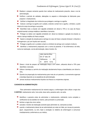 121
Realizar o preparo somente quando tiver certeza do medicamento prescrito, dose e via de
administração.
Verificar o período de validade, alterações no aspecto e informações do fabricante para
preparar o medicamento.
Verificar a integridade dos invólucros que protegem a seringa e a agulha.
Colocar a seringa na agulha com cuidado, evitando contam inar a agulha, o êmbolo, a parte
interna do corpo da seringa e sua ponta.
Desinfetar toda a ampola com algodão embebido em álcool a 70% e no caso de frasco
ampola levantar a tampa metálica e desinfetar a borracha.
Proteger os dedos com algodão embebido em álcool ao destacar o gargalo da ampola ou
retirar a tampa metálica do frasco ampola.
Aspirar a solução da ampola para a seringa (no caso de frasco -ampola introduzir o diluente e
homogeinizar o pó com líquido sem sacudir).
Proteger a agulha com o protetor p róprio e o êmbolo da seringa com o próprio invólucro.
Identificar o medicamento preparado com o nome do paciente, nº da enfermaria e do leito,
nome da medicação, via de administração, data e horário. Ex:

João José da Silva
Enf. 2ª leito: 04
Ceftriaxona

+

IV

12 hs

20/10

AD

Deixar o local de preparo de medicação limpo e em ordem, utilizando álcool a 70% para
desinfetar a bancada.
Utilizar a bandeja ou carrinho de medicação devidamente limpos e desinfetados com álcool a
70%.
Quando da preparação de medicamentos para mais de um paciente, é conveniente organizar
a bandeja dispondo-os na seqüência de administração.
Jamais recolocar medicamentos líquidos nos frascos ou recipientes originais.

CUIDADOS NA ADMINISTRAÇÃO

Para administrar medicamen tos de maneira segura, a enfermagem deve utilizar a regra dos
5 CERTOS: medicamento certo, hora certa, dose certa, paciente certo, via certa.

Identificar o paciente antes de administrar o medicamento, solicitando nome completo e
certificando-se da exatidão do mesmo, pelo prontuário ou prescrição.
lembrar a regra dos cinco certos.
cancelar o horário da medicação somente após administrá -la, rubricando ao lado.
quando o medicamento deixar de ser administrado por estar em falta, por recusa do paciente,
jejum, esquecimento, ou erro, fazer a anotação no relatório de enfermagem e comunicar
imediatamente a enfermeira ou ao médico.

 