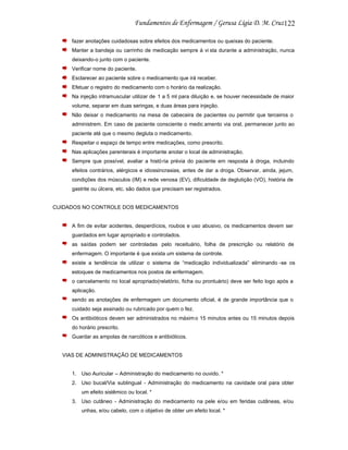 122
fazer anotações cuidadosas sobre efeitos dos medicamentos ou queixas do paciente.
Manter a bandeja ou carrinho de medicação sempre à vi sta durante a administração, nunca
deixando-o junto com o paciente.
Verificar nome do paciente.
Esclarecer ao paciente sobre o medicamento que irá receber.
Efetuar o registro do medicamento com o horário da realização.
Na injeção intramuscular utilizar de 1 a 5 ml para diluição e, se houver necessidade de maior
volume, separar em duas seringas, e duas áreas para injeção.
Não deixar o medicamento na mesa de cabeceira de pacientes ou permitir que terceiros o
administrem. Em caso de paciente consciente o medic amento via oral, permanecer junto ao
paciente até que o mesmo degluta o medicamento.
Respeitar o espaço de tempo entre medicações, como prescrito.
Nas aplicações parenterais é importante anotar o local de administração.
Sempre que possível, avaliar a histó ria prévia do paciente em resposta à droga, incluindo
efeitos contrários, alérgicos e idiossincrasias, antes de dar a droga. Observar, ainda, jejum,
condições dos músculos (IM) e rede venosa (EV), dificuldade de deglutição (VO), história de
gastrite ou úlcera, etc. são dados que precisam ser registrados.

CUIDADOS NO CONTROLE DOS MEDICAMENTOS

A fim de evitar acidentes, desperdícios, roubos e uso abusivo, os medicamentos devem ser
guardados em lugar apropriado e controlados.
as saídas podem ser controladas pelo receituário, folha de prescrição ou relatório de
enfermagem. O importante é que exista um sistema de controle.
existe a tendência de utilizar o sistema de “medicação individualizada” eliminando -se os
estoques de medicamentos nos postos de enfermagem.
o cancelamento no local apropriado(relatório, ficha ou prontuário) deve ser feito logo após a
aplicação.
sendo as anotações de enfermagem um documento oficial, é de grande importância que o
cuidado seja assinado ou rubricado por quem o fez.
Os antibióticos devem ser administrados no máxim o 15 minutos antes ou 15 minutos depois
do horário prescrito.
Guardar as ampolas de narcóticos e antibióticos.

VIAS DE ADMINISTRAÇÃO DE MEDICAMENTOS

1. Uso Auricular – Administração do medicamento no ouvido. *
2. Uso bucal/Via sublingual - Administração do medicamento na cavidade oral para obter
um efeito sistêmico ou local. *
3. Uso cutâneo - Administração do medicamento na pele e/ou em feridas cutâneas, e/ou
unhas, e/ou cabelo, com o objetivo de obter um efeito local. *

 