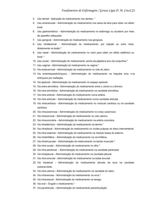 123
4. Uso dental - Aplicação do medicamento nos dentes. *
5. Uso endosinusal - Administração do medicamento nos seios da face para obter um efeito
local.
6. Uso gastroentérico - Administração do medicamento no estômago ou duodeno por meio
de aparelho adequado.
7. Uso gengival - Administração do medicamento nas gengivas.
8. Uso intralesional - Administração do medicamento, por injeção ou outro meio,
diretamente na lesão.*
9. Uso nasal - Administração do medicamento no nariz para obter um efeito sistêmico ou
local. *
10. Uso ocular - Administração do medicamento acima da pálpebra e/ou da conjuntiva.*
11. Uso vaginal - Administração do medicamento na vagina.*
12. Via endocervical - Administração do medicamento no colo do útero.
13. Via endotraqueobrônquica - Administração do medicamento na traquéia e/ou n os
brônquios por instilação.
14. Via epidural - Administração do medicamento no espaço epidural.
15. Via extra-amniótica - Administração do medicamento entre o córion e o âmnion.
16. Via intra-amniótica - Administração do medicamento na cavidade amniótica.
17. Via intra-arterial - Administração do medicamento numa artéria.
18. Via intra-articular - Administração do medicamento numa cavidade articular.
19. Via intracardíaca - Administração do medicamento no músculo cardíaco ou na cavidade
cardíaca.
20. Via intracavernosa - Administração do medicamento no corpo cavernoso.
21. Via intracervical - Administração do medicamento no colo uterino.
22. Via intracoronária - Administração do medicamento na artéria coronária.
23. Via intradérmica - Administração do medicamento na derme.*
24. Via intradiscal - Administração do medicamento no núcleo pulposo do disco intervertebral.
25. Via intra-esternal - Administração do medicamento na medula óssea do esterno.
26. Via intralinfática - Administração do medicamento na via linfática.
27. Via intramuscular - Administração do medicamento no tecido muscular.*
28. Via intra-ocular - Administração do medicamento no olho.*
29. Via intra-peritonial - Administração do medicamento na cavidade peritoneal.
30. Via intrapleural - Administração do medicamento na cavidade pleural.
31. Via intra-sinovial - Administração do medicamento na bolsa sinuvial .
32. Via intratecal - Administração do medicamento através da dura na cavidade
subaracnóide.
33. Via intra-uterina - Administração do medicamento na cavidade do útero.
34. Via intravenosa - Administração do medicamento na ve ia.*
35. Via intravesical - Administração do medicamento na bexiga.
36. Via oral – Engolir o medicamento.*
37. Via periarticular - Administração do medicamento periarticulação.

 