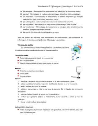 124
38. Via perineural - Administração do medicamento nas imediações de um ou mais nervos.
39. Via retal - Administração do medicamento no reto para obter efeito sistêmico ou local.*
40. Via respiratória - Administração do medicamento no sistema respiratório por inalação
para obter um efeito local no trato respiratório inferior.*
41. Via subconjuntival - Administração do medicamento por baixo da conjuntiva.
42. Via subcutânea - Administração do medicamento diretamente por baixo da pele.*
43. Via transdérmica - Administração do medicamento na pele para obter um efeito local ou
sistêmico após passar a barreira térmica.*
44. Via uretral - Administração do medicamento na uretra.

*vias que podem ser utilizadas para administração do medicamentos, pelo profissional de
enfermagem. As demais vias só podem ser utilizadas por especialistas.

VIA ORAL OU BUCAL
É a administração do medica mento pela boca. É a chamada via enteral,
na qual os medicamentos são introduzidos no sistema digestório.

Contra-indicações:
Pacientes incapazes de deglutir ou inconscientes.
Em casos de vômito.
Quando o paciente está em jejum para cirurgia ou exame.

Material:
Pratinhos ou copinhos descartáveis.
Conta-gotas.
Copo graduado.
Método:
1.

identificar o recipiente com o nome do paciente, nº do leito, medicamento e dose.

2.

colocar os medicamentos nos recipientes identificados, diluindo -os se for necessário.

3.

levar a bandeja para junto do paciente.

4.

colocar o comprimido na mão ou na boca do paciente. Se for líquido, dar no copinho

descartável.
5.

oferecer-lhe água ou leite, de acordo com o medicamento.

6.

verificar se o paciente deglutiu o medicamento, nunca deixando -o sobre a mesa-de-

cabeceira.
7.

checar o horário e fazer as anotações.

CUIDADOS NA DILUIÇÃO:
Todas as drogas que provocam irritações e com gosto forte, devem ser diluídas, caso não
haja contra-indicações.

 