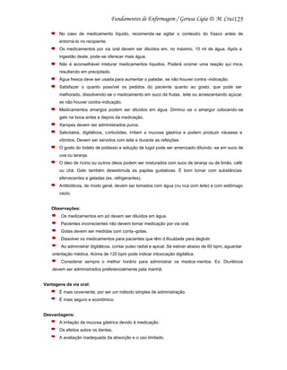 125
No caso de medicamento líquido, recomenda -se agitar o conteúdo do frasco antes de
entorná-lo no recipiente.
Os medicamentos por via oral devem ser diluídos em, no máximo, 15 ml de água. Após a
ingestão deste, pode-se oferecer mais água.
Não é aconselhável misturar medicamentos líquidos. Poderá ocorrer uma reação quí mica,
resultando em precipitado.
Água fresca deve ser usada para aumentar o paladar, se não houver contra -indicação.
Satisfazer o quanto possível os pedidos do paciente quanto ao gosto, que pode ser
melhorado, dissolvendo-se o medicamento em suco de frutas , leite ou acrescentando açúcar,
se não houver contra-indicação.
Medicamentos amargos podem ser diluídos em água. Diminui -se o amargor colocando-se
gelo na boca antes e depois da medicação.
Xaropes devem ser administrados puros.
Salicitatos, digitálicos, corticóides, irritam a mucosa gástrica e podem produzir náuseas e
vômitos. Devem ser servidos com leite e durante as refeições.
O gosto do Iodeto de potássio e solução de lugol pode ser amenizado diluindo -se em suco de
uva ou laranja.
O óleo de rícino ou outros óleos podem ser misturados com suco de laranja ou de limão, café
ou chá. Gelo também desestimula as papilas gustativas. É bom tomar com substâncias
efervecentes e geladas (ex. refrigerantes).
Antibióticos, de modo geral, devem ser tomados com água (nu nca com leite) e com estômago
vazio.

Observações:
Os medicamentos em pó devem ser diluídos em água.
Pacientes inconscientes não devem tomar medicação por via oral.
Gotas devem ser medidas com conta -gotas.
Dissolver os medicamentos para pacientes que têm d ificuldade para deglutir.
Ao administrar digitálicos, contar pulso radial e apical. Se estiver abaixo de 60 bpm, aguardar
orientação médica. Acima de 120 bpm pode indicar intoxicação digitálica.
Considerar sempre o melhor horário para administrar os medica mentos. Ex: Diuréticos
devem ser administrados preferencialmente pela manhã.

Vantagens da via oral:
É mais coveniente, por ser um método simples de administração.
É mais seguro e econômico.

Desvantagens:
A irritação da mucosa gástrica devido à medicação.
Os efeitos sobre os dentes.
A avaliação inadequada da absorção e o uso limitado.

 