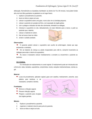 127
defecação. Normalmente os resultados manifestam -se dentro de 15 a 30 minutos, mas podem tardar
até uma hora.São guardados na geladeira ou em lugar fresco.
1. explicar o procedimento ao paciente.
2. lavar as mãos e calçar as luvas.
3. colocar o supositório sobre uma gaze, numa cuba -rim ou bandeja pequena.
4. colocar o paciente em posição de Sims, com exposição da região glútea.
5. com o polegar e indicador da mão não -dominante, entreabrir as nádegas.
6. introduzir o supositório no reto, delicadamente, do maior diâmetro para o menor, e pedir ao
paciente que o retenha.
7. colocar o material em ordem.
8. tirar as luvas e lavar as mãos.
9. anotar o cuidado prestado.

Observações:
O paciente poderá colocar o supositório sem auxílio da enfermagem, desde que seja
esclarecido e orientado.
Em se tratando de criança ou adulto incapacitado para retê -lo, comprimir levemente as
nádegas para evitar o retorno do supositório.
Às vezes é necessário colocar imediatamente a comadre ou encaminhar o paciente ao
banheiro.

VIA VAGINAL
É a introdução de medicamentos no canal vaginal. O medicamento pode ser introduzido sob
a forma de: velas, tampões, supositórios, comprimidos, óvulos, soluções medicamentosas, cremes ou
gel.

Material:
Luvas de procedimento, aplicador vaginal, gaze com vaselina, medicamento prescrito, saco
plástico

para

resíduos,

e,

se

necessário, comadre e biombo.

Finalidades:
Diminuir a infecção vaginal.
Prevenir infecção vaginal.
Prepara a paciente para cirurgias
dos órgãos genitais.

Método:
1.

Explicar o procedimento a paciente.

2.

organizar o material e levá-lo para junto do paciente.

3.

lavar as mãos e calçar as luvas.

 