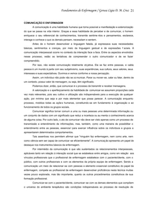 21

COMUNICAÇÃO E ENF ERMAGEM
A comunicação é uma habilidade humana que torna possível a manifestação e exteriorização
do que se passa na vida interior. Graças a essa habilidade de perceber e de comunicar, o homem
enriquece o seu referencial de conhecimentos, transmite sentime ntos e pensamentos, esclarece,
interage e conhece o que os demais pensam, necessitam e sentem.
Antes de o homem desenvolver a linguagem falada, já expressava suas necessidades
básicas, sentimentos e crenças, por meio da linguagem gestual e de expressões f aciais. A
comunicação interpessoal ocorre no contexto da interação face a face. Entre os aspectos envolvidos
nesse processo, estão as tentativas de compreender o outro comunicador e de se fazer
compreendido.
Por isso, não existe comunicação totalmente ob jetiva. Ela se faz entre pessoas, e calda
pessoa é um mundo à parte com seu subjetivismo, suas experiências, sua cultura, seus valores, seus
interesses e suas expectativas. Ouvimos e vemos conforme a nossa percepção.
Assim, um indivíduo não pode não se co municar. Parar ou mover -se, calar ou falar, dentro de
um contexto, possui valor de mensagem, ou seja, têm significado.
Podemos dizer, então, que comunicar é o processo de transmitir e receber mensagens.
A valorização e o aperfeiçoamento da habilidade de comunicar-se assumem proporções cada
vez mais relevantes, pois seu cultivo e utilização são indispensáveis para a execução de qualquer
ação, por mínima que seja e por mais elementar que possa parecer. A comunicação enquanto
processo, mobiliza todas as açõe s humanas, constituindo-se em fundamento à organização e ao
funcionamento de todos os grupos sociais.
Comunicar significa tornar comum a uma ou mais pessoas uma determinada informação ou
um conjunto de dados com um significado que reduz a incerteza ou au menta o conhecimento acerca
de alguma coisa. Por outro lado, o ato de comunicar não deve ser visto apenas como um processo de
transmissão e entendimento de informações, mas, também, como uma maneira de possibilitar o
entendimento entre as pessoas, essencia l para exercer influência sobre os indivíduos e grupos a
apresentarem determinados comportamentos.
Tais assertivas nos permitem afirmar que "ninguém faz enfermagem, nem como arte, nem
como ciência sem ser capaz de comunicar -se eficientemente". A comunicaç ão apresenta um papel de
destaque nos instrumentos básicos da enfermagem.
Por intermédio da comunicação é que são sustentados os relacionamentos interpessoais,
aplicáveis tanto em relação à interação social que se estabelece entre amigos, como em relação aos
vínculos profissionais que o profissional de enfermagem estabelece com o paciente/cliente, com o
público, com outros profissionais e com os elementos da própria equipe de enfermagem. Sendo a
comunicação um meio de relacionar -se com pessoas e elemento e ssencial constitutivo do papel da
enfermagem, compete ao profissional de enfermagem desenvolver proficiência nesta técnica muitas
vezes pouco explorada, mas tão importante, quanto os outros procedimentos constitutivos de sua
formação profissional.
Comunicar-se com o paciente/cliente, comunicar -se com os demais elementos que compõem
o universo do ambiente terapêutico são condições indispensáveis ao processo de resolução de

 