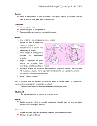 129

Material:
frasco de medicamento ou tubo de pomada, conta -gotas, algodão ou cotonete, cuba -rim,
gaze ou lenço de papel, saco plástico para resíduos.

Finalidades:
aliviar congestão nasal.
Facilitar drenagem de secreção nasal.
Fazer constrição da mucosa por meio de adstringentes.

Método:
1. levar o material e orientar o paciente sobre o cuidado.
2. solicitar que faça a higiene das
narinas, se necessário.
3. inclinar a cabeça do paciente para
trás(sentado ou deitado).
4. retirar, através de conta-gotas, a
dosagem

do

medicamento

prescrita.
5. pingar a medicação na parte
superior

da

cavidade

nasal,

evitando que o conta-gotas toque a mucosa.
6. solicitar ao paciente que permaneça nesta posição por mais alfuns minutos. Caso o paciente
não consiga ou não possa manter a posição inclinada, solicitar que inspire profundamente.
7. providenciar a limpeza e ordem do material.
8. anotar o cuidado prestado.

Obs.: A pomada deve ser aplicada com cotonete sobre a mucosa lesada, ou diretamente,
pressionando-se a asa do nariz para espalhá-la no local.
Deve-se usar conta-gotas individual para evitar contaminação cruzada.

VIA OCULAR
É a aplicação de colírio ou pomada na conjuntiva ocular.

Material:
Bandeja contendo: colírio ou pomada, conta -gotas, algodão, gaze ou lenço de papel,
espátula, saco plástico para resíduos.

Finalidades:
Proteger a córnea, medicar nos casos de processos inflamatórios ou irritativos.
Dilatação da pupila (midríase).

 