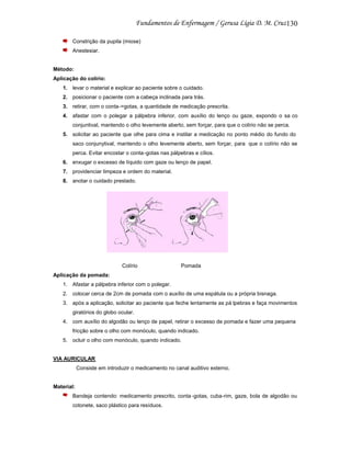130
Constrição da pupila (miose)
Anestesiar.

Método:
Aplicação do colírio:
1. levar o material e explicar ao paciente sobre o cuidado.
2. posicionar o paciente com a cabeça inclinada para trás.
3. retirar, com o conta-=gotas, a quantidade de medicação prescrita.
4. afastar com o polegar a pálpebra inferior, com auxílio do lenço ou gaze, expondo o sa co
conjuntival, mantendo o olho levemente aberto, sem forçar, para que o colírio não se perca.
5. solicitar ao paciente que olhe para cima e instilar a medicação no ponto médio do fundo do
saco conjunytival, mantendo o olho levemente aberto, sem forçar, para que o colírio não se
perca. Evitar encostar o conta -gotas nas pálpebras e cílios.
6. enxugar o excesso de líquido com gaze ou lenço de papel.
7. providenciar limpeza e ordem do material.
8. anotar o cuidado prestado.

Colírio

Pomada

Aplicação da pomada:
1. Afastar a pálpebra inferior com o polegar.
2. colocar cerca de 2cm de pomada com o auxílio de uma espátula ou a própria bisnaga.
3. após a aplicação, solicitar ao paciente que feche lentamente as pá lpebras e faça movimentos
giratórios do globo ocular.
4. com auxílio do algodão ou lenço de papel, retirar o excesso de pomada e fazer uma pequena
fricção sobre o olho com monóculo, quando indicado.
5. ocluir o olho com monóculo, quando indicado.

VIA AURICULAR
Consiste em introduzir o medicamento no canal auditivo externo.

Material:
Bandeja contendo: medicamento prescrito, conta -gotas, cuba-rim, gaze, bola de algodão ou
cotonete, saco plástico para resíduos.

 