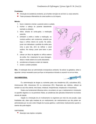 131
Finalidades:
Introdução de substância emoliente, pa ra facilitar remoção de cerúmen ou corpo estranho.
Tratar processos inflamatórios do canal auditivo ou do tímpano.

Método:
1. levar o material e orientar o paciente sobre o cuidado.
2. Inclinar a cabeça do paciente lateralmente
(sentado ou deitado).
3. retirar, através do conta-gotas, a medicação
prescrita.
4. entreabrir a orelha e instilar a medicação, no
conduto auditivo, sem contaminar, evitando que
toque o orifício interno do ouvido. No adulto,
puxar com delicadeza o pavilhão da orelha para
cima e para trás, afim de retificar o canal
auditivo. Na criança, puxar para baixo e para
trás.
5. colocar um floco de algodão no orifício externo
da orelha. Se o tratamento for para drenagem,
deixar o meato externo do ouvido descoberto.
6. providenciar a limpeza e ordem do material .
7. anotar o cuidado prestado.

Obs.: A medicação deve ser administrada à temperatura ambiente. Se estiver na geladeira, retirar e
aguardar o tempo necessário para que fique na temperatura indicada ou aquecê -la com as mãos.

VIA PARENTERAL

É a administração de drogas ou nutrientes pelas vias intradérmica (ID), subcutânea (SC),
intramuscular (IM), intravenosa (IV) ou endovenosa (EV). Reservada aos médicos, utilizam -se
também as vias intra-arterial, intra-óssea, intratecal, intraperitoneal, intrapleural e in tracardíaca.
Existe uma fundamental diferença entre a via enteral, em que o medicamento é introduzido
no aparelho digestivo e a via parenteral. Nesta, as substâncias são aplicadas diretamente nos tecidos
através de injeção.
Injeção é a introdução de um m edicamento no organismo por meio de uma punção, cujas
finalidades são: obter ação imediata de um medicamento; dar medicamentos que não podem ser
administrados por via oral; evitar irritação da mucosa gástrica, e administrar medicamentos quando o
doente não pode deglutir.

VANTAGENS:
Absorção mais rápida e completa;

 