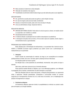 132
Maior precisão em determinar a dose desejada;
Obtenção de resultados mais seguros;
Possibilidade de administrar determinadas drogas que são destruídas pelos sucos digestivos.

DESVANTAGENS:
Dor, geralmente causada pela picada da agulha ou pela irritação da droga;
Em caso de engano pode provocar lesão considerável;
Devido ao rompimento da pele, pode correr risco de adquirir infecção;
Uma vez administrada a droga, impossível retirá -la.

REQUISITOS BÁSICOS:
DROGAS EM FORMA LÍQUIDA. Pode estar em veículo aquoso ou oleoso, em estado solúvel
ou suspensão e ser cristalina ou coloidal.
Soluçõesabsolutamente estéreis;
O material utilizado na aplicação deve ser estéril e descartyável, de preferência;
A introdução de líquidos deve ser lenta, a fim de evitar ruptura de capilares, dando origem a
microembolias locais ou generalizadas.

PROBLEMAS QUE PODEM OCORRER
Muito utilizada para a dministração de medicamentos, a via parenteral não é isenta de riscos.
HORTA e TEIXEIRA enumeram alguns problemas que podem ocorrer com a administração de
medicamentos por via parenteral:

1. Infecções:
Podem resultar da contaminação do material, da droga ou em conseqüência de condições
predisponentes do cliente, tais como: mal esta r geral e presença de focos infecciosos.
As infecções podem ser locais e gerais.
Na infecção local, a área apresenta -se avermelhada, intumescida, mais quente ao toque e
dolorida.
Além disso, pode haver acúmulo de pus, formando abscesso.
Pode aparecer também fleimão ou flegmão, que é uma inflamação piogênica, com infiltração
e propagação para os tecidos, caracterizando -se pela ulceração ou supuração.
Além das infecções locais em casos mais graves, a infecção pode generalizar -se, aparecendo
então a septicemia: infecção generalizada, conseqüente à pronunciada invasão na corrente
sanguínea por microrganismos oriundos de um ou mais focos nos tecidos, com a multiplicação dos
próprios microrganismos no sangue.

2. Fenômenos alérgicos
Os fenômenos alérgicos apare cem devido à suceptibilidade do indivíduo ao produto usado
para anti-sepsia ou às drogas injetadas.

 