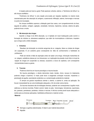133
A reação pode ser local ou geral. Pode aparecer urticária, edema, o “fenômeno de Arthus” ou
até choque anafilático.
“Fenômeno de Arthus” é uma reação prov ocada por injeções repetidas no mesmo local,
caracterizada pela não absorção do antígeno, ocasionando infiltração, edema, hemorragia e necrose
no ponto de inoculação.
No choque anafilático aparece a dilatação geral dos vasos, com congestionamento da face,
seguida de palidez, vertigem, agitação, ansiedade, tremores, hiperemia, cianose, edema de glote,
podendo levar a morte.

3. Má absorção das drogas
Quando a droga é de difícil absorção, ou é injetada em local inadequado pode ocorrer a
formação de nódulos ou abscessos assépticos, que além de incomodativos e dolorosos, impedem
que a droga surta o efeito desejado.

4. Embolias
Resultam da introdução na corrente sanguínea de ar, coágulos, óleos ou cristais de drogas
em suspensão. É um acidente grave conseqüente da falta de conhecimento e habilidade do
profissional.
Pode ser devido à falta de aspiração antes de injetar uma droga, introdução inadvertida de
ar, coágulo, substância oleosa por via intravenosa, ou à aplicação de pressão muito forte no local da
injeção de drogas em suspensão ou oleosas, causando a rutura de capilares, com conseqüente
microembolias locais ou gerais.

5. Traumas
Podemos dividi-los em trauma psicológico e trauma tissular.
No trauma psicológico, o cliente demonstra medo, tensão, choro, recusa d o tratamento,
podendo chegar à lipotímia. O medo pode levar à exagerada contração muscular, impedindo a
penetração da agulha, acarretando acidentes ou a contaminação acidental do material.
È sempre de grande importância orientar o cliente, e acalmá -lo, antes da aplicação. Se
houver necessidade faz-se uma imobilização adequada, a fim de evitar outros danos.
Os traumas tissulares são de etiologias diversas, podendo ser conseqüentes à agulha muito
calibrosa ou técnica incorreta. Podem ocorrer: lesão na pele, hemorragias, hematomas, equimoses,
dor, paresias, parestesias, paralisias, nódulos e necrose. A técnica correta prevê locais adequados e
rodízio para as diversas aplicações, habilidade profissional e material correto.
Material:

Seringas e agulhas esterelizadas. O ideal é usar material descartável.
Algodão

 