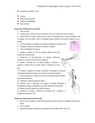 134
Recipiente com álcool a 70%

Garrote
Medicamento prescrito
Cartão de identificação
Saco para lixo.

Preparo do medicamento em ampola:
1.

lavar as mãos

2.

certificar-se do medicamento a ser aplicado, dose, via e paciente a que se destina.

3.

antes de abrir a ampola, certificar -se que toda a medicação está no corpo da ampola e não

no gargalo. Se não estiver, fazer a medicação descer fazendo movimentos rotatórios com a
ampola.
4.

Fazer desinfecção do gargalo com algodã o embebido em álcool a 70%.

5.

Proteger os dedos com algodão, ao quebrar o gargalo.

6.

Abrir a embalagem da seringa

7.

adaptar a agulha ao bico da seringa, zelando para não

contaminar as duas partes.
8.

certificar-se do funcionamento da seringa, verificando

também se a agulha está firmemente adaptada.
9.

Manter a seringa com os dedos polegar e indicador e

segurar a ampola entre os dedos médio e indicador da outra
mão.
10. introduzir a agulha na ampola e proceder à aspiração do conteúdo,
invertendo lentamente a agulha, sem encostar na borda da ampola.
11. Virar a seringa com a agulha para cima, em posição vertical e expelir o
ar que tenha penetrado.
12. desprezar a agulha usada para aspirar.
13. Escolher, para a aplicação, uma agulha de calibre apropriado à
solubilidade da droga e à esp essura do tecido subcutâneo do paciente.
14. Manter a gulha protegida com protetor próprio.
15. identificar a seringa e colocá -la na bandeja com o algodão e o
recipiente com álcool a 70%.

Preparo do medicamento em frasco (pó)
1. retirar a tampa metálica, e fazer des infecção da tampa da rolha com algodão embebido em
álcool;
2. abrir a ampola;
3. preparar a seringa, escolhendo uma agulha de maior calibre (25x9, 10 ou 12);

 