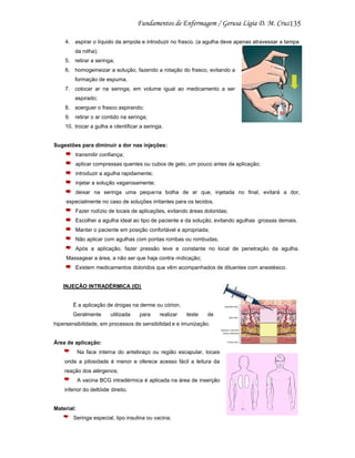 135
4. aspirar o líquido da ampola e introduzir no frasco. (a agulha deve apenas atravessar a tampa
da rolha);
5. retirar a seringa;
6. homogeineizar a solução, fazendo a rotação do frasco, evitando a
formação de espuma.
7. colocar ar na seringa, em volume igual ao medicamento a ser
aspirado;
8. soerguer o frasco aspirando;
9. retirar o ar contido na seringa;
10. trocar a gulha e identificar a seringa.

Sugestões para diminuir a dor nas injeções:
transmitir confiança;
aplicar compressas quentes ou cubos de gelo, um pouco antes da aplicação;
introduzir a agulha rapidamente;
injetar a solução vagarosamente;
deixar na seringa uma peque na bolha de ar que, injetada no final, evitará a dor,
especialmente no caso de soluções irritantes para os tecidos.
Fazer rodízio de locais de aplicações, evitando áreas doloridas;
Escolher a agulha ideal ao tipo de paciente e da solução, evitando agulhas grossas demais.
Manter o paciente em posição confortável e apropriada;
Não aplicar com agulhas com pontas rombas ou rombudas;
Após a aplicação, fazer pressão leve e constante no local de penetração da agulha.
Massagear a área, a não ser que haja contra -indicação;
Existem medicamentos doloridos que vêm acompanhados de diluentes com anestésico.

INJEÇÃO INTRADÉRMICA (ID)

É a aplicação de drogas na derme ou córion.
Geralmente

utilizada

para

realizar

teste

de

hipersensibilidade, em processos de sensibilidad e e imunização.

Área de aplicação:
Na face interna do antebraço ou região escapular, locais
onde a pilosidade é menor e oferece acesso fácil a leitura da
reação dos alérgenos;
A vacina BCG intradérmica é aplicada na área de inserção
inferior do deltóide direito.

Material:
Seringa especial, tipo insulina ou vacina;

 