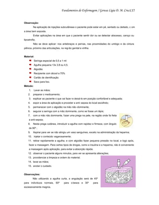 137

Observação:
Na aplicação de injeções subcutâneas o paciente pode estar em pé, sentado ou deitado, c om
a área bem exposta.
Evitar aplicações na área em que o paciente sentir dor ou se detectar abscesso, caroço ou
lipoatrofia.
Não se deve aplicar: nos antebraços e pernas, nas proximidades do umbigo e da cintura
pélvica, próximo das articulações, na regi ão genital e virilha.

Material:
Seringa especial de 0,5 a 1 ml
Agulha pequena 13x 3,8 ou 4,5.
Algodão
Recipiente com álcool a 70%
Cartão de identificação
Saco para lixo.
Método:
1.

Lavar as mãos;

2.

preparar o medicamento;

3. explicar ao paciente o que vai faze r e deixá-lo em posição confortável e adequada;
4.

expor a área de aplicação e proceder a anti -sepsia do local escolhido;

5.

permanecer com o algodão na mão não -dominante;

6.

segurar a seringa com a mão dominante, como se fosse um lápis;

7.

com a mão não dominante, f azer uma prega na pele, na região onde foi feita

a anti-sepsia;
8.

Nesta prega cutânea, introduzir a agulha com rapidez e firmeza, com ângulo

de 90º ;
9.

Aspirar para ver se não atingiu um vaso sanguíneo, exceto na administração da heparina;

10. injetar o conteúdo vagarosamente;
11. retirar rapidamente a agulha, e com algodão fazer pequena pressão no local, e logo após,
fazer a massagem. Para certos tipos de drogas, como a insulina e a heparina, não é conveniente
a massagem após aplicação, para evitar a absorção rápida;
12. observar o paciente alguns minutos, para ver se apresenta alterações;
13. providenciar a limpeza e ordem do material;
14. lavar as mãos;
15. anotar o cuidado.

Observações:
Não utilizando a agulha curta, a angulação será de 45º
para indivíduos normais, 60º
excessivamente magros.

para o besos e 30º

para

 