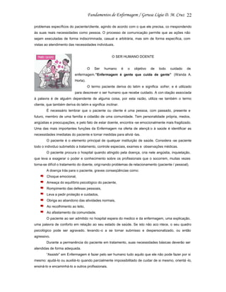 22
problemas específicos do paciente/cliente, agindo de acordo com o que ele precisa, co rrespondendo
às suas reais necessidades como pessoa. O processo de comunicação permite que as ações não
sejam executadas de forma indiscriminada, casual e arbitrária, mas sim de forma específica, com
vistas ao atendimento das necessidades individuais.

O SER HUMANO DOENTE

O

Ser

humano

é

o

objetivo

de

todo

cuidado

de

enfermagem.”Enfermagem é gente que cuida de gente” (Wanda A.
Horta).
O termo paciente deriva do latim e significa sofrer, e é utilizado
para descrever o ser humano que recebe cuidado. A con otação associada
à palavra é de alguém dependente de alguma coisa, por esta razão, utiliza -se também o termo
cliente, que também deriva do latim e significa inclinar.
É necessário lembrar que o paciente ou cliente é uma pessoa, com passado, presente e
futuro, membro de uma família e cidadão de uma comunidade. Tem personalidade própria, medos,
angústias e preocupações, e pelo fato de estar doente, encontra -se emocionalmente mais fragilizado.
Uma das mais importantes funções da Enfermagem na oferta de atençã o à saúde é identificar as
necessidades imediatas do paciente e tomar medidas para aliviá -las.
O paciente é o elemento principal de qualquer instituição de saúde. Considera -se paciente
todo o individuo submetido a tratamento, controle especiais, exames e observações médicas.
O paciente procura o hospital quando atingido pela doença, cria nele angústia, inquietação,
que leva a exagerar o poder e conhecimento sobre os profissionais que o socorrem, muitas vezes
torna-se difícil o tratamento do doente, origi nando problemas de relacionamento (paciente / pessoal).
A doença trás para o paciente, graves conseqüências como:
Choque emocional,
Ameaça do equilíbrio psicológico do paciente,
Rompimento das defesas pessoais,
Leva a pedir proteção e cuidados,
Obriga ao abandono das atividades normais,
Ao recolhimento ao leito,
Ao afastamento da comunidade.
O paciente ao ser admitido no hospital espera do medico e da enfermagem, uma explicação,
uma palavra de conforto em relação ao seu estado de saúde. Se isto não aco ntece, o seu quadro
psicológico pode ser agravado, levando -o a se tornar submisso e despersonalizado, ou então
agressivo.
Durante a permanência do paciente em tratamento, suas necessidades básicas deverão ser
atendidas de forma adequada.
“Assistir” em Enfermagem é fazer pelo ser humano tudo aquilo que ele não pode fazer por si
mesmo: ajudá-lo ou auxiliá-lo quando parcialmente impossibilitado de cuidar de si mesmo, orientá -lo,
ensiná-lo e encaminhá-lo a outros profissionais.

 
