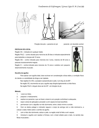 140

Posição dos pés – paciente em pé

paciente em decúbito ventral

ESCOLHA DO LOCAL
Região VG – indicada em qualquer idade.
Região FALC – contra idicada para menor es de 28 dias e indicada especialmente
para lactentes e crianças até 10 anos.
Região DG – contra indicada para menores de 2 anos, maiores de 60 anos e
pessoas excessivamente magras.
Região D – contra-indicada para menores de 10 anos e adultos com pequeno
desenvolvimento muscular.

Escolha da agulha:
Para aplicar com agulha ideal, deve -se levar em consideração a faixa etária, a condição física
do cliente e a solubilidade da droga a ser injetada.
Nas regiões D e DG, a posição é perpendicular à pele, num âng ulo de 90º .
Na região VG, recomenda-se que a agulha seja dirigida ligeiramente a crista ilíaca.
Na região FALC o ângulo deve ser de 45º , em direção do pé.

Método:
1.

Lavar as mãos;

2.

preparar o medicamento;

3.

explicar ao paciente o que vai fazer e deixá -lo em posição confortável e adequada;

4.

expor a área de aplicação e proceder a anti -sepsia do local escolhido;

5.

permanecer com o algodão na mão dominante, entre o dedo mínimo e anular;

6.

Com os dedos polegar e indicador segurar o corpo da seringa com a mão dominant e, e

colocar o dedo médio sobre o canhão da agulha.
7.

com a mão não dominante, esticar a pele, na região onde foi feita a anti -sepsia;

8.

Introduzir a agulha com rapidez e firmeza, com o bisel voltado para o lado, no sentido das

fibras musculares ;

 