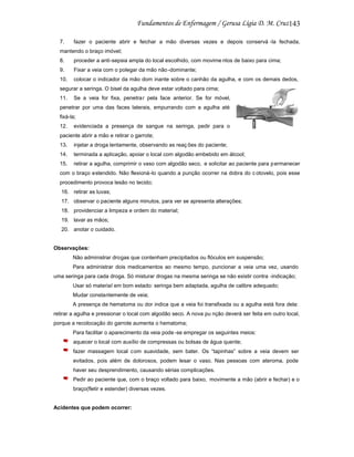 143
7.

fazer o paciente abrir e feichar a mão diversas vezes e depois conservá -la fechada,

mantendo o braço imóvel;
8.

proceder a anti-sepsia ampla do local escolhido, com movime ntos de baixo para cima;

9.

Fixar a veia com o polegar da mão não -dominante;

10.

colocar o indicador da mão dom inante sobre o canhão da agulha, e com os demais dedos,

segurar a seringa. O bisel da agulha deve estar voltado para cima;
11.

Se a veia for fixa, penetrar pela face anterior. Se for móvel,

penetrar por uma das faces laterais, empurrando com a agulha até
fixá-la;
12.

evidenciada a presença de sangue na seringa, pedir para o

paciente abrir a mão e retirar o garrote;
13.

injetar a droga lentamente, observando as reaç ões do paciente;

14.

terminada a aplicação, apoiar o local com algodão embebido em álcool;

15.

retirar a agulha, comprimir o vaso com algodão seco, e solicitar ao paciente para p ermanecer

com o braço estendido. Não flexioná-lo quando a punção ocorrer na dobra do c otovelo, pois esse
procedimento provoca lesão no tecido;
16. retirar as luvas;
17. observar o paciente alguns minutos, para ver se apresenta alterações;
18. providenciar a limpeza e ordem do material;
19. lavar as mãos;
20. anotar o cuidado.

Observações:
Não administrar drogas que contenham precipitados ou flóculos em suspensão;
Para administrar dois medicamentos ao mesmo tempo, puncionar a veia uma vez, usando
uma seringa para cada droga. Só misturar drogas na mesma seringa se não existir contra -indicação;
Usar só material em bom estado: seringa bem adaptada, agulha de calibre adequado;
Mudar constantemente de veia;
A presença de hematoma ou dor indica que a veia foi transfixada ou a agulha está fora dela:
retirar a agulha e pressionar o local com algodão seco. A nova pu nção deverá ser feita em outro local,
porque a recolocação do garrote aumenta o hematoma;
Para facilitar o aparecimento da veia pode -se empregar os seguintes meios:
aquecer o local com auxílio de compressas ou bolsas de água quente;
fazer massagem local com suavidade, sem bater. Os “tapinhas” sobre a veia devem ser
evitados, pois além de dolorosos, podem lesar o vaso. Nas pessoas com ateroma, pode
haver seu desprendimento, causando sérias complicações.
Pedir ao paciente que, com o braço voltado para baixo, movimente a mão (abrir e fechar) e o
braço(fletir e estender) diversas vezes.

Acidentes que podem ocorrer:

 