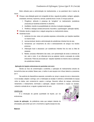 144
Muito utilizada para a administração de medicamentos, a via parenteral não é isenta de
riscos.
Choque: vaso-dilatação geral com congestão da face, seguida de palidez, vertigem, agitação,
ansiedade, tremores, hiperemia, cianose, podendo levar a morte. O choque pode ser:
1. Pirogênico: atribuído à presença de “pirogênio” no medicamento (substância
produzida por bactérias existentes no diluente).
2. Anafilático: devidio à susceptibilidade do indivíduo à solução empregada.
3. Periférico: etiologia variada (emocional, traumático, superdosagem, aplicação rápida).
Embolia: devido a injeção de ar, coágulo sanguíneo ou medicamento oleoso.
Acidentes locais:
1. esclerose da veia- veias com paredes espessas, endurecidas, por injeções repetidas
no mesmo local;
2. necrose tecidual: devido a administração de substâncias irritantes fora da veia.
3. hematomas: por rompimento da veia e extravasamento de sangue nos tecidos
próximos;
4. inflamação local e abscessos: por substâncias irritantes fora da veia ou falta de
assepsia.
5. flebites: processo inflamatório das veias, com apresentação de sinais e sintomas de
dor, calor e rubor. A vei inflamada torna -se palpável, dando a sensação de cordão
endurecido. Pode ser provocada por injeções repetidas na mesma veia ou aplicação
de substâncias irritantes.

Aplicação de injeção endovenosa em pacientes com soro:
Devido ao risco de contaminação e acidentes, a aplicação de medicamentos através da
borrachinha deve ser evitada. Nesse caso, o melhor é usar equipos com infusor lateral ou conectores
em Y.
Na ausência de disposititivos especiais, aconselha -se: pinçar o equipo de soro e desconecta lo do escalpe; adaptar a seringa, com a medicação ao escalpe m antendo a extremidade do equipo
entre os dedos, sem contaminá -lo; aspirar a seringa. Havendo refluxo de sangue, administrar
lentamente o medicamento; terminada a aplicação, adaptar novamente o equipo ao escalpe,
evitando a entrada de ar, e regular o goteja mento do soro.

VENÓCLISE
É a introdução de grande quantidade de liquido, por via
endovenosa.

Locais de aplicação: de preferência veias que estejam distante de
articulações, para evitar que com o movimento a agulha escape da veia.

Material:

 