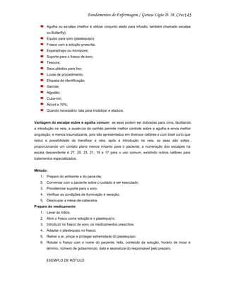 145
Agulha ou escalpe (melhor é utilizar conjunto alado para infusão, também chamado escalpe
ou Butterfly);
Equipo para soro (plastequipo);
Frasco com a solução prescrita;
Esparadrapo ou micropore;
Suporte para o frasco de soro;
Tesoura;
Saco plástico para lixo;
Luvas de procedimento;
Etiqueta de identificação;
Garrote;
Algodão;
Cuba-rim;
Álcool a 70%;
Quando necessário: tala para imobilizar e atadura.

Vantagem do escalpe sobre a agulha comum: as asas podem ser dobradas para cima, facilitando
a introdução na veia; a ausên cia de canhão permite melhor controle sobre a agulha e envia melhor
angulação; e menos traumatizante, pois são apresentados em diversos calibres e com bisel curto que
reduz a possibilidade de transfixar a veia; após a introdução na veia, as asas são soltas ,
proporcionando um contato plano menos irritante para o paciente; a numeração dos escalpes na
escala descendente é 27, 25, 23, 21, 19 e 17 para o uso comum, existindo outros calibres para
tratamentos especializados.

Método:
1. Preparo do ambiente e do pacie nte;
2. Conversar com o paciente sobre o cuidado a ser executado;
3. Providenciar suporte para o soro;
4. Verificar as condições de iluminação e aeração;
5. Desocupar a mesa-de-cabeceira.
Preparo do medicamento
1. Lavar as mãos;
2. Abrir o frasco coma solução e o plastequip o;
3. Introduzir no frasco de soro, os medicamentos prescritos;
4. Adaptar o plastequipo no frasco;
5. Retirar o ar, pinçar e proteger extremidade do plastequipo;
6. Rotular o frasco com o nome do paciente, leito, conteúdo da solução, horário de inicio e
término, número de gotas/minuto, data e assinatura do responsável pelo preparo.

EXEMPLO DE RÓTULO:

 