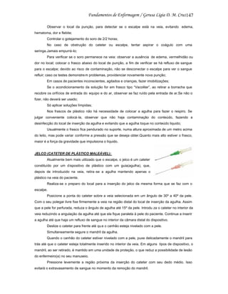 147
Observar o local da punção, para detectar se o escalpe está na veia, evitando edema,
hematoma, dor e flebite;
Controlar o gotejamento do soro de 2/2 horas;
No caso de obstrução do cateter ou escalpe, tentar aspirar o coágulo com uma
seringa.Jamais empurrá-lo;
Para verificar se o soro permanece na veia: observar a ausência de edema, vermelhidão ou
dor no local; colocar o frasco abaixo do local de punção, a fim de verificar se há refluxo de sangue
para o escalpe; devido ao risco de contaminação, não se desconectar o escalpe para ver o sangue
refluir; caso os testes demonstre m problemas, providenciar novamente nova punção;
Em casos de pacientes inconscientes, agitados e crianças, fazer imobilizações;
Se o acondicionamento da solução for em frasco tipo “Vacoliter”, ao retirar a borracha que
recobre os orifícios de entrada do equipo e do ar, observar se faz ruído pela entrada de ar.Se não o
fizer, não deverá ser usado;
Só aplicar soluções límpidas;
Nos frascos de plástico não há necessidade de colocar a agulha para fazer o respiro. Se
julgar conveniente colocá -la, observar que não haja contaminação do conteúdo, fazendo a
desinfecção do local de inserção da agulha e evitando que a agulha toque no conteúdo liquido;
Usualmente o frasco fica pendurado no suporte, numa altura aproximada de um metro acima
do leito, mas pode variar conforme a pressão que se deseja obter.Quanto mais alto estiver o frasco,
maior é a força da gravidade que impulsiona o líquido.

JELCO (CATETER DE PLÁSTICO MALEÁVEL):
Atualmente bem mais utilizado que o escalpe, o jelco é um cateter
constituído por um dispositivo de plástico com um guia(agulha), que,
depois de introduzido na veia, retira -se a agulha mantendo apenas o
plástico na veia do paciente.
Realiza-se o preparo do local para a inserção do jelco da mesma forma que se faz com o
escalpe.
Posicione a ponta do cateter sobre a veia selecionada em um ângulo de 30º a 40º da pele.
Com o seu polegar livre fixe firmemente a veia na região distal do local de inserção da agulha. Assim
que a pele for perfurada, reduza o ângulo de agulha até 15º da pele. Introdu za o cateter no interior da
veia reduzindo a angulação da agulha até que ela fique paralela à pele do paciente. Continue a inserir
a agulha até que haja um refluxo de sangue no interior da câmara distal do dispositivo.
Deslize o cateter para frente até qu e o canhão esteja nivelado com a pele.
Simultaneamente segure o mandril da agulha.
Quando o canhão do cateter estiver nivelado com a pele, puxe delicadamente o mandril para
trás até que o cateter esteja totalmente inserido no interior da veia. Em alguns tipos de dispositivo, o
mandril, ao ser retirado, é mantido em uma unidade de proteção, o que reduz a possibilidade de lesão
do enfermeiro(a) no seu manuseio.
Pressione levemente a região próxima da inserção do cateter com seu dedo médio. Isso
evitará o extravasamento de sangue no momento da remoção do mandril.

 