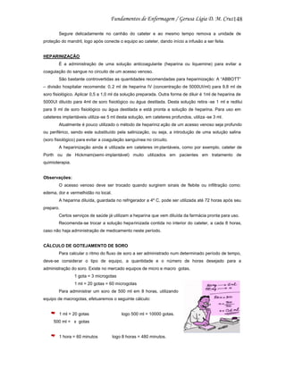 148
Segure delicadamente no canhão do cateter e ao mesmo tempo remova a unidade de
proteção do mandril, logo após conecte o equipo ao cateter, dando início a infusão a ser feita.

HEPARINIZAÇÃO
É a administração de uma solução anticoagulante (heparina ou liquemine) para evitar a
coagulação do sangue no circuito de um acesso venoso.
São bastante controvertidas as quantidades recomendadas para heparinização: A “ABBOTT”
– divisão hospitalar recomenda: 0, 2 ml de heparina IV (concentração de 5000UI/ml) para 9,8 ml de
soro fisiológico. Aplicar 0,5 a 1,0 ml da solução preparada. Outra forma de diluir é 1ml de heparina de
5000UI diluído para 4ml de soro fisiológico ou água destilada. Desta solução retira -se 1 ml e redilui
para 9 ml de soro fisiológico ou água destilada e está pronta a solução de heparina. Para uso em
cateteres implantáveis utiliza -se 5 ml desta solução, em cateteres profundos, utiliza -se 3 ml.
Atualmente é pouco utilizado o método de hepariniz ação de um acesso venoso seja profundo
ou periférico, sendo este substituído pela salinização, ou seja, a introdução de uma solução salina
(soro fisiológico) para evitar a coagulação sanguínea no circuito.
A heparinização ainda é utilizada em cateteres im plantáveis, como por exemplo, cateter de
Porth ou de Hickmam(semi-implantável) muito utilizados em pacientes em tratamento de
quimioterapia.

Observações:
O acesso venoso deve ser trocado quando surgirem sinais de flebite ou infiltração como:
edema, dor e vermelhidão no local.
A heparina diluída, guardada no refrigerador a 4º C, pode ser utilizada até 72 horas após seu
preparo.
Certos serviços de saúde já utilizam a heparina que vem diluída da farmácia pronta para uso.
Recomenda-se trocar a solução heparinizada contida no interior do cateter, a cada 8 horas,
caso não haja administração de medicamento neste período.

CÁLCULO DE GOTEJAMENTO DE SORO
Para calcular o ritmo do fluxo de soro a ser administrado num determinado período de tempo,
deve-se considerar o tipo de equipo, a quantidade e o número de horas desejado para a
administração do soro. Existe no mercado equipos de micro e macro gotas.
1 gota = 3 microgotas
1 ml = 20 gotas = 60 microgotas
Para administrar um soro de 500 ml em 8 horas, utilizando
equipo de macrogotas, efetuaremos o seguinte cálculo:

1 ml = 20 gotas

logo 500 ml = 10000 gotas.

500 ml = x gotas

1 hora = 60 minutos

logo 8 horas = 480 minutos.

 