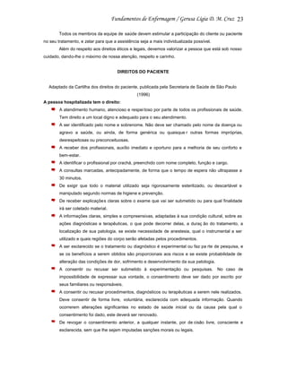 23
Todos os membros da equipe de saúde devem estimular a participação do cliente ou paciente
no seu tratamento, e zelar para que a assistência seja a mais individualizada possível.
Além do respeito aos direitos éticos e legais, devemos valorizar a pessoa que está sob nosso
cuidado, dando-lhe o máximo de nossa atenção, respeito e carinho.

DIREITOS DO PACIENTE

Adaptado da Cartilha dos direitos do paciente, publicada pela Secretaria de Saúde de São Paulo
(1996)
A pessoa hospitalizada tem o direito:
A atendimento humano, atencioso e respei toso por parte de todos os profissionais de saúde.
Tem direito a um local digno e adequado para o seu atendimento.
A ser identificado pelo nome e sobrenome. Não deve ser chamado pelo nome da doença ou
agravo a saúde, ou ainda, de forma genérica ou quaisque r outras formas impróprias,
desrespeitosas ou preconceituosas.
A receber dos profissionais, auxílio imediato e oportuno para a melhoria de seu conforto e
bem-estar.
A identificar o profissional por crachá, preenchido com nome completo, função e cargo.
A consultas marcadas, antecipadamente, de forma que o tempo de espera não ultrapasse a
30 minutos.
De exigir que todo o material utilizado seja rigorosamente esterilizado, ou descartável e
manipulado segundo normas de higiene e prevenção.
De receber explicações claras sobre o exame que vai ser submetido ou para qual finalidade
irá ser coletado material.
A informações claras, simples e compreensivas, adaptadas à sua condição cultural, sobre as
ações diagnósticas e terapêuticas, o que pode decorrer delas, a duraç ão do tratamento, a
localização de sua patologia, se existe necessidade de anestesia, qual o instrumental a ser
utilizado e quais regiões do corpo serão afetadas pelos procedimentos.
A ser esclarecido se o tratamento ou diagnóstico é experimental ou faz pa rte de pesquisa, e
se os benefícios a serem obtidos são proporcionais aos riscos e se existe probabilidade de
alteração das condições de dor, sofrimento e desenvolvimento da sua patologia.
A consentir ou recusar ser submetido à experimentação ou pesquisas. No caso de
impossibilidade de expressar sua vontade, o consentimento deve ser dado por escrito por
seus familiares ou responsáveis.
A consentir ou recusar procedimentos, diagnósticos ou terapêuticas a serem nele realizados.
Deve consentir de forma livre, voluntária, esclarecida com adequada informação. Quando
ocorrerem alterações significantes no estado de saúde inicial ou da causa pela qual o
consentimento foi dado, este deverá ser renovado.
De revogar o consentimento anterior, a qualquer instante, por de cisão livre, consciente e
esclarecida, sem que lhe sejam imputadas sanções morais ou legais.

 