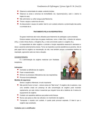151
Observar a extremidade do cateter, evitando torções;
Observar os sinais e sintomas de tromboflebite: dor, hiperemia(rubor), calor e edema no
trajeto do vaso;
Não administrar ou colher sangue pela flebotomia;
Trocar o equipo a cada troca de soro;
Ao desconectar o equipo do cateter, fazê -lo com cuidado evitando a contaminação das partes
e a entrada de ar.

TRATAMENTO PELA VIA RESPIRATÓR IA

Os gases medicinais são muito utilizados para tratamento de patologias e para anestesia.
Embora existam vários tipos de gases medicinais, como o Hélio (He), o dióxido de carbono
(CO2), o óxido nitroso (N 2O), o nitrogênio (N 2), o mais comumente usado é o oxigênio (O 2).
A incapacidade de obter oxigênio e controlar a função respiratória essencial é aterradora e
deixa o paciente extremamente ansioso. Torna -se imperativa a pronta assistência ao paciente, não só
pelo papel vital do oxigênio na manutenção da vida, mas também porque a ansiedade interfere na
respiração, agravando cada vez mais a situação.

OXIGENOTERAPIA
É a administração de oxigênio medicinal com finalidade
terapêutica.

Indicações:
Combater as deficiências de oxigênio.
Fazer a expectoração;
Diminuir os processos inflamatórios das vias respiratórias;
Provocar broncodilatação.
Medidas de segurança:
Sendo o oxigênio inflamável, é muito importante:
Não permitir fumar no local – colocar avisos de “Não fumar”. O oxigênio não é explosivo, mas
uma centelha criada em presença de alta concentração de oxigênio pode incendiar
rapidamente, por este motivo é essencial que ninguém fume até a distância de 4 metros do
equipamento de oxigênio.
Cuidado com aparelhos elétricos que podem emitir faíscas.
Nunca usar graxa ou óleo nas válvulas e no manômetro de oxigênio.
Transportar o torpedo com cuidado. A queda pode provocar explosão. O ideal é que o
oxigênio seja canalizado.

Cuidados com o umidificador:

 