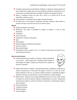 152
O oxigênio precisa sempre ser administrado umidificado. A inalação por longos períodos com
baixa umidade lesa o epitélio ciliar da mucosa respiratória, dificultando a eliminação do muco
e provocando uma reação inflamatória sub epitelial. O oxigênio seco desidrata os tecidos.
Manter o umidificador sempre com água até a marca ou no máximo até 2/3 de sua
capacidade, e demarcar o ponto.
A água utilizada no umidificador deve ser estéril e trocada diariamente.
Ao verificar que o nível da água no umidificador está baixo, desprezar a água restante, e
recolocar nova água, para evitar que se torne um meio de cultura.
Material
Oxigênio canalizado ou em torpedo.
Manômetros: para indicar a quantidade de oxigênio no torpedo e o fluxo de saída
(fluxômetro).
Umidificador.
Aviso de não fumar.
Esparadrapo, micropore ou fita adesiv a.
Gaze.
Água destilada
Solução fisiológica ou lubrificante hidrossolúvel.
Saco para resíduos.
Meio de administração.
Intermediário de látex ou plástico, com 1 ou 2 metros de comprimento, para permitir que o
paciente possa movimentar.

Meios de administração:
Cânula nasal (óculos para oxigênio ou prolong) ou cateter nasal bilateral
ou tipo óculos – usada quando não é necessária grande pressão na
administração de oxigênio. Utilizado para fornecimento de oxigênio na
razão de 2-3 litros/min.

Cateter nasal simples ou unilateral – são dispositivos simples e confortáveis, introduzidos nas
narinas do paciente para o fornecimento de oxigênio à razão de 5 a 6 litros por minuto.
Podem apresentar nº 6,8,10 ou 12, conforme a idade do paciente e a quantidade de oxigêni o
desejada. Acrescentar ao material básico, luvas de procedimento e solução fisiológica.
Máscara facial – dispositivo que se adapta perfeitamente sobre nariz e boca, sendo mantido
em posição com auxílio de cadarços. Utilizada na oxigenoterapia a curto praz o. Utilizado para
fornecimento de oxigênio na razão de 5 -8 litros/min. Acrescentar ao material básico cadarço e
tubo de extensão.
Cânula endotraqueal.
Incubadora (crianças)
HOOD (capacetes).
Tenda de oxigênio.

 