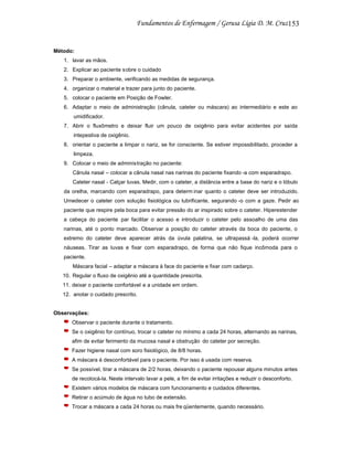 153

Método:
1. lavar as mãos.
2. Explicar ao paciente sobre o cuidado
3. Preparar o ambiente, verificando as medidas de segurança.
4. organizar o material e trazer para junto do paciente.
5. colocar o paciente em Posição de Fowler.
6. Adaptar o meio de administração (cânula, cateter ou máscara) ao intermediário e este ao
umidificador.
7. Abrir o fluxômetro e deixar fluir um pouco de oxigênio para evitar acidentes por saída
intepestiva de oxigênio.
8. orientar o paciente a limpar o nariz, se for consciente. Se estiver impossibilitado, proceder a
limpeza.
9. Colocar o meio de administração no paciente:
Cânula nasal – colocar a cânula nasal nas narinas do paciente fixando -a com esparadrapo.
Cateter nasal - Calçar luvas. Medir, com o cateter, a distância entre a base do nariz e o lóbulo
da orelha, marcando com esparadrapo, para determ inar quanto o cateter deve ser introduzido.
Umedecer o cateter com solução fisiológica ou lubrificante, segurando -o com a gaze. Pedir ao
paciente que respire pela boca para evitar pressão do ar inspirado sobre o cateter. Hiperestender
a cabeça do paciente par facilitar o acesso e introduzir o cateter pelo assoalho de uma das
narinas, até o ponto marcado. Observar a posição do cateter através da boca do paciente, o
extremo do cateter deve aparecer atrás da úvula palatina, se ultrapassá -la, poderá ocorrer
náuseas. Tirar as luvas e fixar com esparadrapo, de forma que não fique incômoda para o
paciente.
Máscara facial – adaptar a máscara à face do paciente e fixar com cadarço.
10. Regular o fluxo de oxigênio até a quantidade prescrita.
11. deixar o paciente confortável e a unidade em ordem.
12. anotar o cuidado prescrito.

Observações:
Observar o paciente durante o tratamento.
Se o oxigênio for contínuo, trocar o cateter no mínimo a cada 24 horas, alternando as narinas,
afim de evitar ferimento da mucosa nasal e obstrução do cateter por secreção.
Fazer higiene nasal com soro fisiológico, de 8/8 horas.
A máscara é desconfortável para o paciente. Por isso é usada com reserva.
Se possível, tirar a máscara de 2/2 horas, deixando o paciente repousar alguns minutos antes
de recolocá-la. Neste intervalo lavar a pele, a fim de evitar irritações e reduzir o desconforto.
Existem vários modelos de máscara com funcionamento e cuidados diferentes.
Retirar o acúmulo de água no tubo de extensão.
Trocar a máscara a cada 24 horas ou mais fre qüentemente, quando necessário.

 