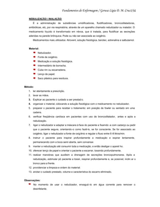 154
NEBULIZAÇÃO / INALAÇÃO
É a administração de substâncias umidificadoras, fluidificadoras, broncodilatadoras,
antibióticas, etc, por via respiratória, através de um aparelho chamado nebulizador ou inalador. O
medicamento líquido é transformado em névoa, que é inalada, para fluidificar as secreções
aderidas na parede brônquica. Pode ou não ser associada ao oxigênio.
Medicamentos mais utilizados: Atrovent, solução fisiológica, berotec, adrenalina e salbutamol.

Material:
Nebulizador.
Fonte de oxigênio.
Medicação e solução fisiológica.
Intermediário de borracha.
Cuba rim ou escarradeira.
Lenço de papel.
Saco plástico para resíduos.

Método:
1. ler atentamente a prescrição.
2. lavar as mãos.
3. Explicar ao paciente o cuidado a ser prestad o.
4. organizar o material, colocando a solução fisiológica com o medicamento no nebulizador.
5. preparar o paciente para receber o tratamento: em posição de fowler ou sentado em uma
cadeira.
6. verificar freqüência cardíaca em pacientes com uso de broncodilatador, antes e após a
nebulização.
7.

ligar o nebulizador e adaptar a máscara à face do paciente e fixarndo -a com cadarço ou pedir
que o paciente segure, orientando -o como fazê-lo, se for consciente. Se for associado ao
oxigênio, ligar o nebulizador a fonte de oxig ênio e regular o fluxo entre 6 -8 litros/min.

8. instruir o paciente para inspirar profundamente a medicação e expirar lentamente,
permanecendo com a boca semi aberta, sem conversar.
9. manter a nebulização até consumir toda a medicação, e então desligar o aparel ho.
10. oferecer lenço de papel e orientar o paciente a escarrar, tossindo profundamente.
11. realizar manobras que auxiliem a drenagem de secreções broncopulmonares. Após a
nebulização, estimular pó paciente a tossir, respirar profundamente e, se possível, inclin ar o
tronco para a frente.
12. providenciar a limpeza e ordem do material.
13. anotar o cuidado prestado, volume e característica do escarro eliminado.

Observações:
No momento de usar o nebulizador, enxaguá -lo em água corrente para remover o
desinfetante.

 