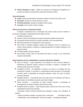 156
Feridas infectadas ou sujas – lesões com presença de microrganismos patogênicos em
processo de infecção e que geralmente apresentam exsudato purulento.

Tipos de ferimentos:
Incisão: abertura da pele feita por instrumento cortante. Ex: bisturi, faca, lâmina, vidro.
Escoriação: arranhão, com perda de pele ou mucosa.
Ferimento penetrante: causado por projéteis de bala, pregos.
Laceração: ocorre quando o tecido é rasgado.

Fatores que inluenciam na infecção das feridas:
A infecção é considerada como a complicação mais t emida, devido ao fato de interferir no
processo de cicatrização, independentemente da origem da ferida.
A infecção da ferida ocorre:
Quando o número de microrganismos excede o potencial de defesa do tecido local.
Na presença de tecido necrótico em grande quantidade, como nas queimaduras.
Pelo desenvolvimento de microrganismos como os esporos.
Pelas fontes de infecção endógenas (própria flora bacteriana normal do organismo que
invade a ferida causando a infecção) ou exógenas(originados de cuidados inadequad os da
equipe de saúde).
Por falta de higiene do próprio paciente.
Pela infecção cruzada, pode ser transmitida pela equipe de saúde ou por instrumentos
cirúrgicos contaminados.

Sinais indicativos de risco, probabilidade ou processo infeccioso já instalado:
Sinais de infecção – ocupam geralmente uma extensão em torno da ferida, alterando a
temperatura da área(mais quente), presença de exsudato e variação na coloração. Nas
infecções sistêmicas pode ocorrer febre.
Localização da ferida – As localizadas no abdome, nas coxas e nas nádegas são mais
susceptíveis à infecção. O movimento e a deambulação precoce favorecem na recuperação
da ferida, devido à estimulação da circulação sanguínea, exceto nos casos de úlceras
varicosas e plantares.
Drenagem presente – se apresentar fluido claro pode indicar uma deiscência da ferida, se
existir líquido com odor fétido e purulento, pode indicar infecção.
Tecido necrosado – o crescimento do tecido necrótico favorece a manutenção de
microrganismos da infecção e dificulta o fecha mento da lesão.
Condições físicas do paciente – várias situações podem contribuir para maior risco ou maior
probabilidade de desenvolver infecções:
- desnutrição: a ferida, por falta de nutrientes para metabolizar energia, terá dificuldade de
cicatrizar.
- doenças circulatória e diabetes : favorecem para o crescimento
- medicamentos, como corticosteróides : diminuem a resposta

de bactérias na ferida.

imunológica do paciente.

 