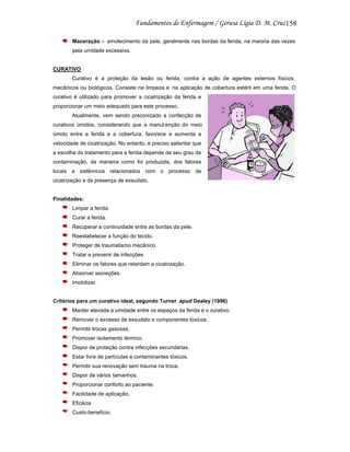 158
Maceração - amolecimento da pele, geralmente nas bordas da ferida, na maioria das vezes
pela umidade excessiva.

CURATIVO
Curativo é a proteção da lesão ou ferida, contra a ação de agentes externos físicos,
mecânicos ou biológicos. Consiste na limpeza e na aplicação de cobertura estéril em uma ferida. O
curativo é utilizado para promover a cicatrização da ferida e
proporcionar um meio adequado para este processo.
Atualmente, vem sendo preconizado a confecção de
curativos úmidos, considerando que a manut enção do meio
úmido entre a ferida e a cobertura, favorece e aumenta a
velocidade de cicatrização. No entanto, é preciso salientar que
a escolha do tratamento para a ferida depende de seu grau de
contaminação, da maneira como foi produzida, dos fatores
locais e sistêmicos relacionados com o processo de
cicatrização e da presença de exsudato.

Finalidades:
Limpar a ferida.
Curar a ferida.
Recuperar a continuidade entre as bordas da pele.
Reestabelecer a função do tecido.
Proteger de traumatismo mecânico.
Tratar e prevenir de infecções
Eliminar os fatores que retardam a cicatrização.
Absorver secreções.
Imobilizar.

Critérios para um curativo ideal, segundo Turner apud Dealey (1996)
Manter elevada a umidade entre os espaços da ferida e o curativo.
Remover o excesso de exsudato e componentes tóxicos.
Permitir trocas gasosas.
Promover isolamento térmico.
Dispor de proteção contra infecções secundárias.
Estar livre de partículas e contaminantes tóxicos.
Permitir sua renovação sem trauma na troca.
Dispor de vários tamanhos.
Proporcionar conforto ao paciente.
Facilidade de aplicação.
Eficácia
Custo-benefício.

 