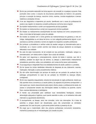 24
De ter seu prontuário elaborado de forma legível e de consultá -lo a qualquer momento. Este
prontuário deve conter o conjunto de documentos padronizados do históric o do paciente,
princípio e evolução da doença, raciocínio clínico, exames, conduta terapêuticas e demais
relatórios e anotações clínicas.
A ter seu diagnóstico e tratamento por escrito, identificado com o nome do profissional de
saúde e seu registro no res pectivo conselho profissional, de forma clara e legível.
De receber medicamentos e contar com equipamentos de boa qualidade.
De receber os medicamentos e contar com equipamento de boa qualidade.
De receber os medicamentos acompanhados de bula impressa de f orma compreensível e
clara, e com data de fabricação e prazo de validade.
De receber as receitas com o nome genérico do medicamento(Lei do genérico), e não em
código, datilografadas ou em letras de forma, ou com caligrafia perfeitamente legível, e com
assinatura e carimbo contendo o número do registro do respectivo conselho profissional.
De conhecer a procedência e verificar antes de receber sangue ou hemoderivados para a
transfusão, se o mesmo contém carimbo nas bolsas de sangue atestando as sorologias
efetuadas e sua validade.
No caso de estar inconsciente, de ter anotado em seu prontuário, medicação, sangue ou
hemoderivados, com dados sobre a origem, tipo e prazo de validade.
De saber com segurança e antecipadamente, através de testes e exames, que não é
diabético, portador de algum tipo de anemia, ou alérgico a determinados medicamentos
(anestésicos, penicilina, sulfas, soro antitetânico, etc.) antes de lhe serem administrados.
A sua segurança e integridade física nos estabelecimentos de saúde, públicos o u privados.
De ter acesso às contas detalhadas referentes às despesas de seu tratamento, exames,
medicação, internação e outros procedimentos médicos.
De não sofrer discriminação nos serviços de saúde por ser portador de qualquer tipo de
patologia, principalmente no caso de ser portador do HIV/AIDS ou doenças infecto contagiosas.
De ter seus segredos resguardados, através da manutenção do sigilo profissional, desde que
não acarrete riscos a terceiros ou à saúde pública. Os segredos do paciente correspondem a
tudo aquilo que, mesmo desconhecido pelo próprio cliente, possa, o profissional de saúde, ter
acesso e compreender através das informações obtidas no histórico do paciente, exame
físico, exames laboratoriais e radiológicos.
A manter sua privacidade para satisfazer suas necessidades fisiológicas, inclusive
alimentação adequada e higiênica, quer quando atendido no leito, ou no ambiente onde está
internado ou aguardando atendimento.
A acompanhante, se desejar, tanto nas consultas, como nas internações. As vi sitas de
parentes e amigos devem ser disciplinadas, para não comprometer as atividades
assistenciais. Em caso de parto, a parturiente poderá solicitar a presença do pai.
De exigir que a maternidade, além dos próprios profissionais comumente necessários,
mantenha a presença de um neonatologista, por ocasião do parto.

 