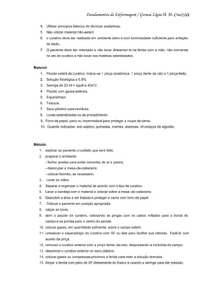 160
4. Utilizar princípios básicos de técnicas assépticas.
5. Não utilizar material não-estéril.
6. o curativo deve ser realizado em ambiente claro e com luminosidade suficiente para avliação
da lesão.
7. O paciente deve ser orientado a não tocar diretamen te na ferida com a mão, não conversar
no ato do curativo e não tocar nos matérias esterelizados.

Material:
1. Pacote estéril de curativo. Indica -se 1 pinça anatômica, 1 pinça dente de rato e 1 pinça Kelly.
2. Solução fisiológica a 0,9%.
3. Seringa de 20 ml + agulha 40x12.
4. Pacote com gazes estéreis.
5. Esparadrapo
6. Tesoura.
7. Saco plástico para resíduos.
8. Luvas esterelizadas ou de procedimento.
9. Forro de papel, pano ou impermeável para proteger a roupa da cama.
10. Quando indicadas: anti-séptico, pomadas, cremes, ataduras, ch umaços de algodão.

Método:
1. explicar ao paciente o cuidado que será feito.
2. preparar o ambiente:
- fechar janelas para evitar correntes de ar e poeira;
- desocupar a mesa-de-cabeceira;
- colocar biombo, se necessário.
3.

Lavar as mãos.

4. Separar e organizar o material de acordo com o tipo de curativo.
5. Levar a bandeja com o material e colocar sobre a mesa -de-cabeceira.
6. Descobrir a área a ser tratada e proteger a cama com forro de papel.
7.

Colocar o paciente em posição apropriada.

8. calçar as luvas.
9. abrir o pacote de curativo, colocando as pinças com os cabos voltados para a borda do
campo e as pontas para o centro do pacote.
10. colocar gazes, em quantidade suficiente, sobre o campo estéril.
11. umedecer o esparadrapo do curativo com SF ou éter para facilitar sua retirada. Fazê-lo com
auxílio da pinça.
12. remover o curativo anterior com a pinça dente -de-rato, desprezando-a na borda do campo.
13. desprezar o curativo anterior no saco plástico.
14. colocar gazes ou compressas próximos a ferida para reter a solução drenada.
15. limpar a ferida com jatos de SF diretamente do frasco e usando a seringa para dar pressão.

 