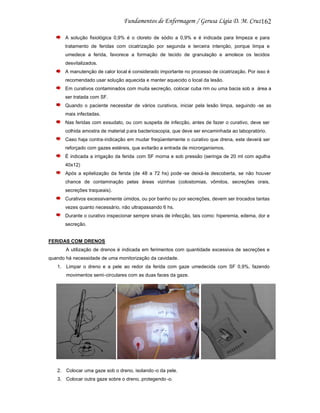 162
A solução fisiológica 0,9% é o cloreto de sódio a 0,9% e é indicada para limpeza e para
tratamento de feridas com cicatrização por segunda e terceira intenção, porque limpa e
umedece a ferida, favorece a formação de tecido de granulação e amolece os tecidos
desvitalizados.
A manutenção de calor local é considerado importante no processo de cicatrização. Por isso é
recomendado usar solução aquecida e manter aquecido o local da lesão.
Em curativos contaminados com muita secreção, colocar cuba rim ou uma bacia sob a área a
ser tratada com SF.
Quando o paciente necessitar de vários curativos, iniciar pela lesão limpa, seguindo -se as
mais infectadas.
Nas feridas com exsudato, ou com suspeita de infecção, antes de fazer o curativo, deve ser
colhida amostra de material p ara bacterioscopia, que deve ser encaminhada ao labopratório.
Caso haja contra-indicação em mudar freqüentemente o curativo que drena, este deverá ser
reforçado com gazes estéreis, que evitarão a entrada de microrganismos.
É indicada a irrigação da ferida com SF morna e sob pressão (seringa de 20 ml com agulha
40x12)
Após a epitelização da ferida (de 48 a 72 hs) pode -se deixá-la descoberta, se não houver
chance de contaminação pelas áreas vizinhas (colostomias, vômitos, secreções orais,
secreções traqueais).
Curativos excessivamente úmidos, ou por banho ou por secreções, devem ser trocados tantas
vezes quanto necessário, não ultrapassando 6 hs.
Durante o curativo inspecionar sempre sinais de infecção, tais como: hiperemia, edema, dor e
secreção.

FERIDAS COM DRENOS
A utilização de drenos é indicada em ferimentos com quantidade excessiva de secreções e
quando há necessidade de uma monitorização da cavidade.
1. Limpar o dreno e a pele ao redor da ferida com gaze umedecida com SF 0,9%, fazendo
movimentos semi-circulares com as duas faces da gaze.

2. Colocar uma gaze sob o dreno, isolando -o da pele.
3. Colocar outra gaze sobre o dreno, protegendo -o.

 
