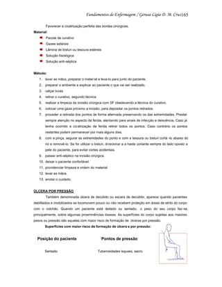 165
Favorecer a cicatrização perfeita das bordas cirúrgicas.
Material:
Pacote de curativo
Gazes estéreis
Lâmina de bisturi ou tesoura estéreis
Solução fisiológica
Solução anti-séptica

Método:
1. lavar as mãos, preparar o mater ial e leva-lo para junto do paciente.
2. preparar o ambiente e explicar ao paciente o que vai ser realizado.
3. calçar luvas
4. retirar o curativo, segundo técnica
5. realizar a limpeza da incisão cirúrgica com SF obedecendo a técnica do curativo.
6. colocar uma gaze próximo a incisão, para depositar os pontos retirados.
7. proceder a retirada dos pontos de forma alternada preservando os das extremidades. Prestar
sempre atenção no aspecto da ferida, atentando para sinais de infecção e deiscência. Caso já
tenha ocorrido a cicatrização da ferida retirar todos os pontos. Caso contrário os pontos
restantes podem permanecer por mais alguns dias.
8. com a pinça, segurar as extremidades do ponto e com a tesoura ou bisturi cortá -lo abaixo do
nó e removê-lo. Se for utilizar o bisturi, di recionar a a haste cortante sempre do lado oposto a
pele do paciente, para evitar cortes acidentais.
9. passar anti-séptico na incisão cirúrgica.
10. deixar o paciente confortável.
11. providenciar limpeza e ordem do material
12. lavar as mãos.
13. anotar o cuidado.

ÚLCERA POR PRESSÃO
Também denominada úlcera de decúbito ou escara de decúbito, aparece quando pacientes
debilitados e imobilizados se locomovem pouco ou não recebem proteção em áreas de atrito do corpo
com o colchão. Quando um paciente está deitado ou sentado, o peso do seu corpo faz-se,
principalmente, sobre algumas proeminências ósseas. As superfícies do corpo sujeitas aos maiores
pesos ou pressão são aquelas com maior risco de formação de úlceras por pressão.
Superfícies com maior risco de formação de úlcera s por pressão:

Posição do paciente
Sentado

Pontos de pressão
Tuberosidades isquiais, sacro

 